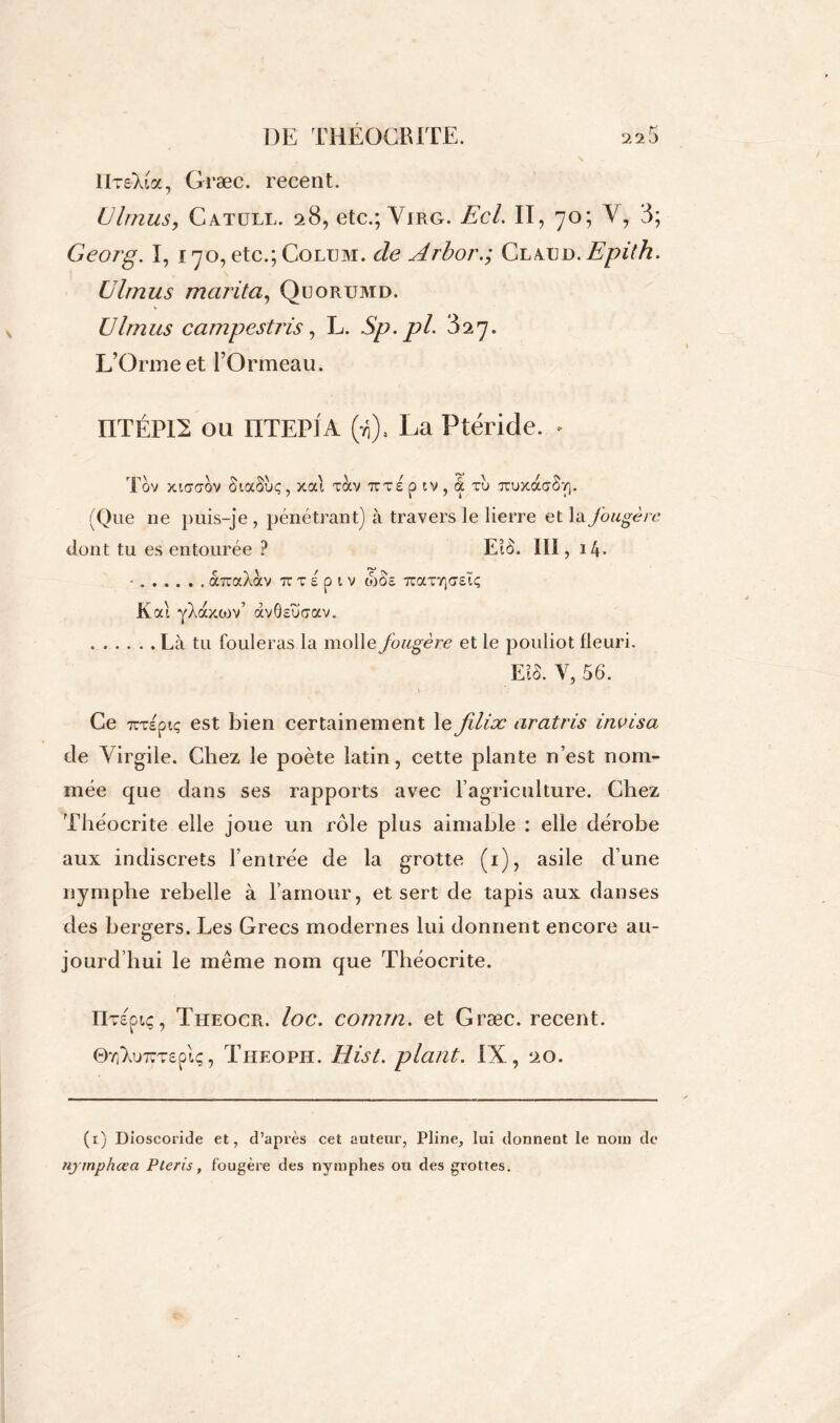 IIt&Xia, Græc. recent. Ulmus, Catüll. 28, etc.; Virg. Ecl. II, 70; Y, 3; Georg. I, 170, etc.; Colum. de Arbor.; ClauD.Epith. Ulmus marita, Qüorumd. Ulmus camp est ris, L. Sp.pl. 327. L’Orme et l’Ormeau. ÜTÉP12 ou ÜTEPIA (ii), La Ptéride. • Tov xicaov SiaSuç, xai tocv tcte p tv , a tu TruxdcaSy). (Que ne puis-je , pénétrant) à travers le lierre et la fougère dont tu es entourée ? EîÔ. 111, i4- • aTraXocv tc t s p 1 v toSs TraTTicreïç Kai yXaxcov’ àvôsuaav. Là tu fouleras la molle fougère et le pouliot fleuri. EiS. y, 56. Ce TCTspiç est bien certainement le filix aratris invisa de Virgile. Chez le poète latin, cette plante n’est nom- mée que dans ses rapports avec l’agriculture. Chez Théocrite elle joue un rôle plus aimable : elle dérobe aux indiscrets l’entrée de la grotte (1), asile d’une nymphe rebelle à l’amour, et sert de tapis aux danses des bergers. Les Grecs modernes lui donnent encore au- jourd’hui le même nom que Théocrite. IlTeptç, Theocr. loc. comrn. et Græc. recent. ©7]'Xu7wT£p!ç, Theoph. Hist. plant. IX, 20. (1) Dioscoride et, d’après cet auteur, Pline, lui donnent le nom de njmphcea Pteris, fougère des nymphes ou des grottes.