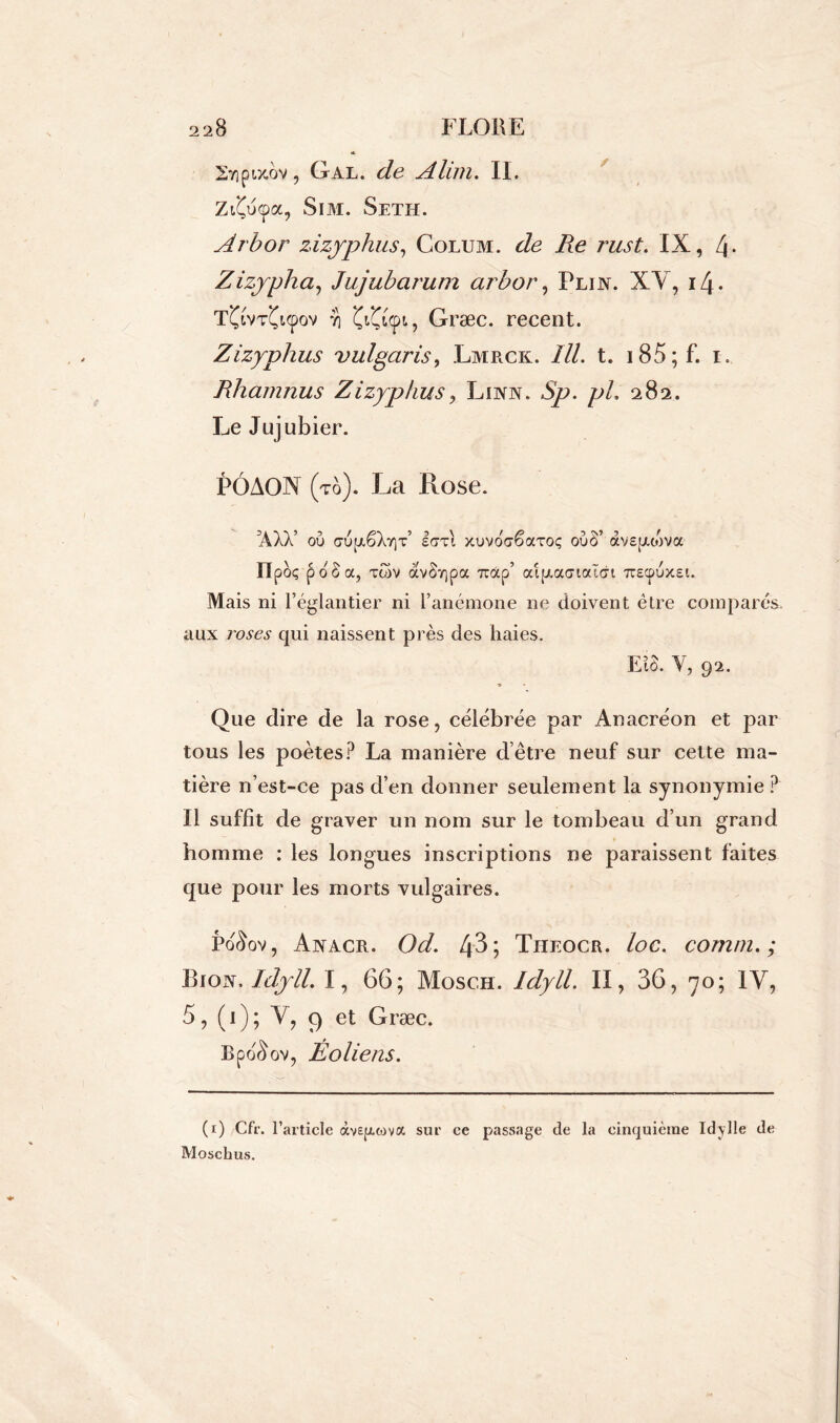 27)olx.ov , Gal. de Alun. II. Zi£u<pa, Sim. Seth. Arbor zizyphus, Colum. de Re rust. IX, 4- Zizypha, Jujubarum arbor, Pli in. XY, i4- T^tv^upov ïi , Græc. recent. Zizyphus vulgaris, Lmrck. ///. t. 185 ; F. i. Rhamnus Zizyphus? Lira. *Sp. pL 282. Le Jujubier. PÔAON (to). La Rose. ’AXX’ où a-ùp,êXy)T’ IdTi xuvoaêaxoç oùâ’ avspuova IIpèç-poLa, xc5v avSrjpa 7iocp’ aip.a<7iai(7i 7rEcpùx£i. Mais ni l’églantier ni l’anémone ne doivent être comparés, aux roses qui naissent près des haies. EL. Y, 92. Que dire de la rose, célébrée par Anacréon et par tous les poètes? La manière d’être neuf sur cette ma- tière n’est-ce pas d’en donner seulement la synonymie ? Il suffit de graver un nom sur le tombeau d’un grand homme : les longues inscriptions ne paraissent faites que pour les morts vulgaires. Po^ov, Anacr. Od. 43 ; Theocr. loc. comm. ; Eioiy. Idyll. I, 66; Mosch. Idyll. II, 36, 70; IV, 5, (1); Y, ç) et Græc. lipoAov, Éoliens. (1) Cfr. l’article devepuova sur ce passage de la cinquième Idylle de Moschus.