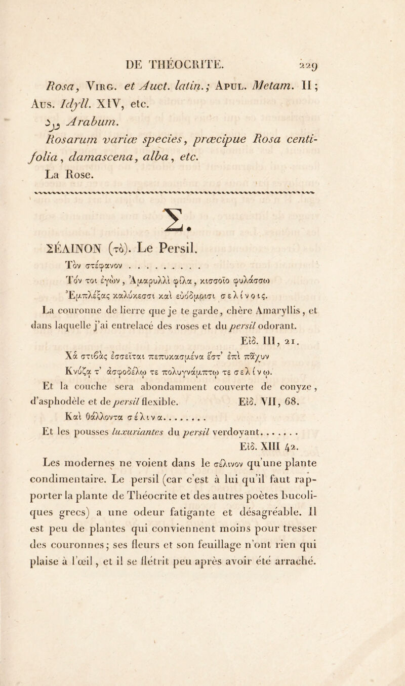 Rosay Virg. et Aucl. latin.; Apul. Metam. Il; Aus. Idjll. XIV, etc. ùjj Araburn. Rosarum varice species, prœcipue Rosa centi- folia , clamascena, alba, etc. La Rose. S. 2ÉAIN0N (tô). Le Persil. Tov (7T£CpaV0V Tov toi lytov, ’ApocpuXXl cpfXa, xiaaoïo cpuXaaow dEpTcXeçaç xaXuxEcrai xat EuoSpOfiar creXivotç. La couronne de lierre que je te garde, chère Amaryllis, et dans laquelle j’ai entrelacé des roses et du persil odorant. m. in, 21. Xà «rnêaç le7(7£ttai 7T£7ruxa(7p£va eut’ eîu irayuv KvuÇa t’ aucpoSIXw te 7coXuyvà[jt.TUT(p te seX (vw. Et la couche sera abondamment couverte de conyze, d’asphodèle et de persil flexible. Eio. VII, 68. Kat ÔaXXovTa csXiva Et les pousses luxuriantes du persil verdoyant EIS. XIII b*. Les modernes ne voient dans le crlXivov qu’une plante condimentaire. Le persil (car c’est à lui qu’il faut rap- porter la plante de Théocrite et des autres poètes bucoli- ques grecs) a une odeur fatigante et désagréable. Il est peu de plantes qui conviennent moins pour tresser des couronnes; ses fleurs et son feuillage n’ont rien qui plaise à l’œil, et il se flétrit peu après avoir été arraché.