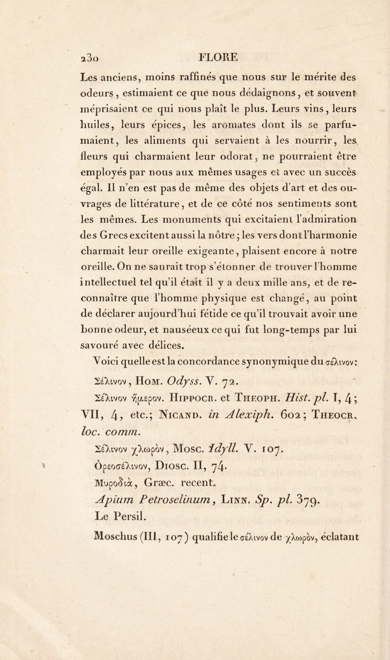Les anciens, moins raffines que nous sur le mérite des odeurs, estimaient ce que nous dédaignons, et souvent méprisaient ce qui nous plaît le plus. Leurs vins, leurs huiles, leurs épices, les aromates dont ils se parfu- maient, les aliments qui servaient à les nourrir, les fleurs qui charmaient leur odorat, ne pourraient être employés par nous aux mêmes usages et avec un succès égal. Il n’en est pas de même des objets d’art et des ou- vrages de littérature, et de ce côté nos sentiments sont les mêmes. Les monuments qui excitaient l’admiration des Grecs excitent aussi la nôtre ; les vers dont l’harmonie charmait leur oreille exigeante, plaisent encore à notre oreille. On ne saurait trop s’étonner de trouver l’homme intellectuel tel qu’il était il y a deux mille ans, et de re- connaître que l’homme physique est changé, au point de déclarer aujourd’hui fétide ce qu’il trouvait avoir une bonne odeur, et nauséeux ce qui fut long-temps par lui savouré avec délices. Voici quelle est la concordance synonymique du aéXivov : 2éXivov, Hom. Odyss. Y. 72. Se'Xivov vip.£pov. Hippocr. et Theoph. Hist.pl. I, 4; VII, 4, etc.; Nicand. in Alexiph. 602; Theocr, loc. comm. 2e‘Xtvov yXcopov, Mosc. îdyll. Y. ro^. Ôpsocré'Xivov, Diosc. II, y4* MupoSià, Græc. récente Apiiun Petroselinum, Linn. Sp. pl. 379. Le Persil. Mosehus(IIl, 107) qualifie le aeXtvov de ^Xo^pov, éclatant