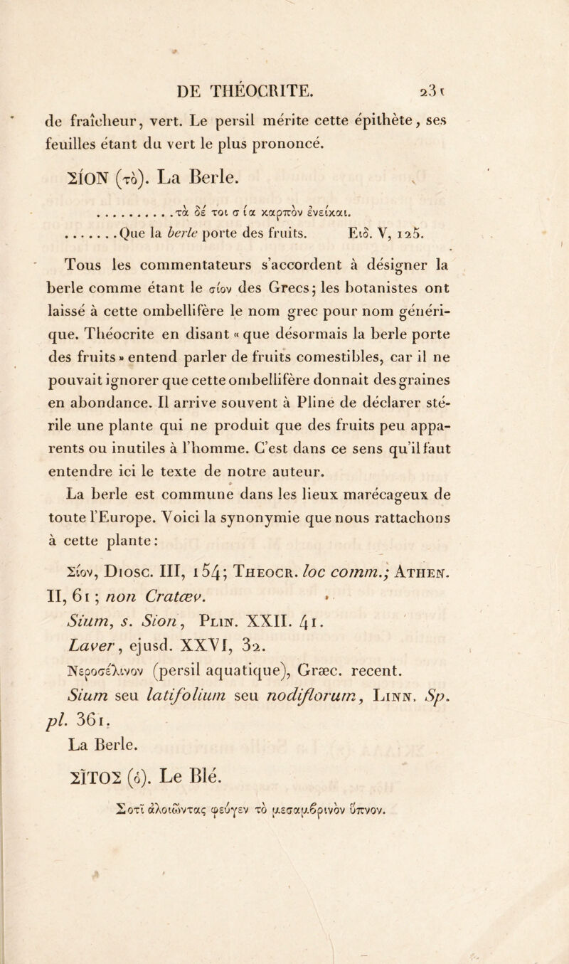 cle fraîcheur, vert. Le persil mérite cette épithète, ses feuilles étant du vert le plus prononcé. 2ION ( to). La Berle. v .toc Se toi <7 ta xapirov eveiVat. .......Que la berle porte des fruits. EtS. V, 125. Tous les commentateurs s’accordent à désigner la o berle comme étant le afov des Grecs; les botanistes ont laissé à cette ombellifère le nom grec pour nom généri- que. Théocrite en disant « que désormais la berle porte des fruits» entend parler de fruits comestibles, car il ne pouvait ignorer que cette ombellifère donnait des graines en abondance. Il arrive souvent à Pline de déclarer sté- rile une plante qui ne produit que des fruits peu appa- rents ou inutiles à l’homme. C’est dans ce sens qu’il faut entendre ici le texte de notre auteur. * La berle est commune dans les lieux marécageux de toute l’Europe. Voici la synonymie que nous rattachons à cette plante : 2iov, Diosc. III, 154; Theocr. loc commATHEfi. II, 61 ; non Cratœv. Sium, Sion, Plin. XXII. l\i. Laver, ejusd. XXVI, 3i. INspoGsTavov (persil aquatique), Græc. recent. Sium seu latifolium seu nocliflorurn, Linjv. Sp. pl. 361. La Berle. 2ÏT02 (6). Le Blé. 2oti àXotwvTaç cpsuysv to [XEaap.êpivov u7rvov.