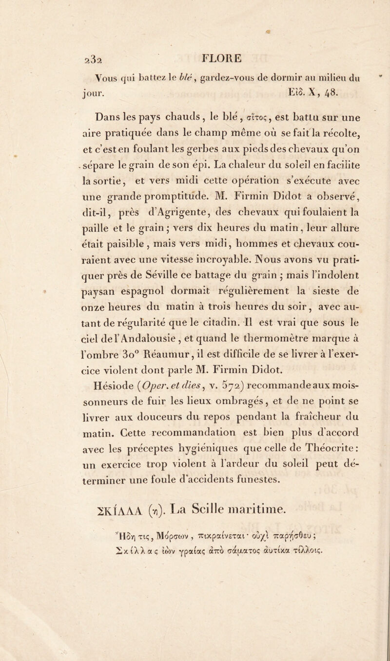 Vous qui battez le blé, gardez-vous de dormir ail milieu du jour. Eïô. X, 43. Dans les pays chauds , le blé , aïxoç, est battu sur une aire pratiquée dans le champ même où se fait la récolte, et c’esten foulant les gerbes aux pieds des chevaux qu’on . sépare le grain de son épi. La chaleur du soleil en facilite la sortie, et vers midi cette opération s’exécute avec une grande promptitude. M. Firmin Didot a observé, dit-il, près d’Agrigente, des chevaux qui foulaient la paille et le grain ; vers dix heures du matin, leur allure était paisible , mais vers midi, hommes et chevaux cou- raient avec une vitesse incroyable. Nous avons vu prati- quer près de Séville ce battage du grain ; mais l’indolent paysan espagnol dormait régulièrement la sieste de onze heures du matin à trois heures du soir, avec au- tant de régularité que le citadin. Il est vrai que sous le ciel de l’Andalousie , et quand le thermomètre marque à l’ombre 3o° Réaumur, il est difficile de se livrer à l’exer- cice violent dont parle M. Firmin Didot. Hésiode ( O per. et elles, v. ^72) recommande aux mois- sonneurs de fuir les lieux ombragés, et de ne point se livrer aux douceurs du repos pendant la fraîcheur du matin. Cette recommandation est bien plus d’accord avec les préceptes hygiéniques que celle de Théoerite : un exercice trop violent à l’ardeur du soleil peut dé- terminer une foule d’accidents funestes. 2K1AAA (*/)). La Soi Ile maritime. tu; , Mopcrtov , TCtxpa (vexai* ouy\ 7tap*/ia0Eu; SxiXXaç uov ypaiaç à-rro crafi-axoc; auxixa xîXXoïç.
