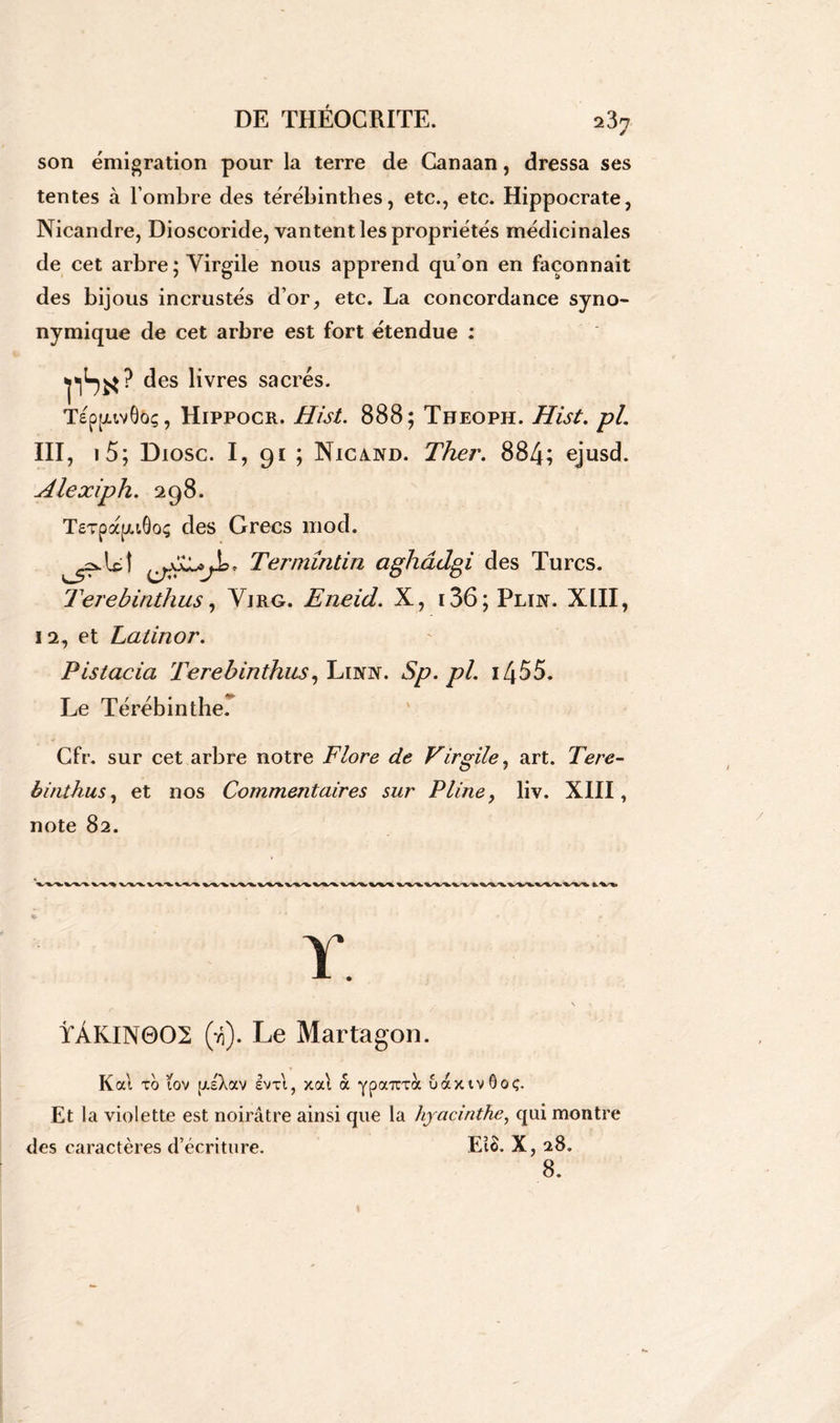son émigration pour la terre de Canaan, dressa ses tentes à l’ombre des térébinthes, etc., etc. Hippocrate, Nicandre, Dioscoride, vantent les propriétés médicinales de cet arbre; Virgile nous apprend qu’on en façonnait des bijous incrustés d’or, etc. La concordance syno- nymique de cet arbre est fort étendue : flSi*? des livres sacrés. Tépjuvô&ç, Hippocr. Hist. 888; Theoph. Hist. pl. III, i5; Diosc. I, 91 ; Nigaud. Ther. 884; ejusd. Alexiph. 298. TeTpapGoç des Grecs mod. Termîntin aghâdgi des Turcs. Terebinthus, Vjrg. Eneid. X, i36;Plin. XIII, 12, et Latinor. Plstacia Terebinthus, Lidtît. Sp.pl. 1455. Le Térébinthe. Cfr. sur cet arbre notre Flore de Virgile, art. Tere- binthus , et nos Commentaires sur Pline, liv. XIII, note 82. Y. \ ÏÀKIN0O2 (r,). Le Martagon. Kat to (ov [/.sXocv Ivxt, xat a YpaTTrà uaxivôoç. Et la violette est noirâtre ainsi que la hyacinthe, qui montre des caractères d’écriture. EîS. X, 28. 8.
