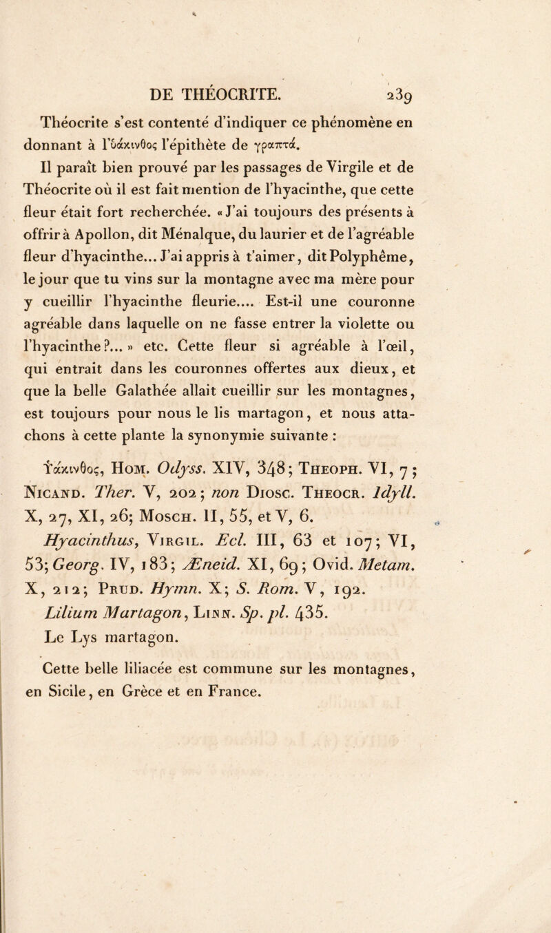 Théocrite s’est contenté d’indiquer ce phénomène en donnant à l’uàxivôoç l’épithète de ypa^xa. Il paraît bien prouvé par les passages de Virgile et de Théocrite où il est fait mention de l’hyacinthe, que cette fleur était fort recherchée. «J’ai toujours des présents à offrir à Apollon, dit Ménalque, du laurier et de l’agréable fleur d'hyacinthe... J’ai appris à t’aimer, ditPolyphême, le jour que tu vins sur la montagne avec ma mère pour y cueillir l’hyacinthe fleurie.... Est-il une couronne agréable dans laquelle on ne fasse entrer la violette ou l’hyacinthe?...» etc. Cette fleur si agréable à l’œil, qui entrait dans les couronnes offertes aux dieux, et que la belle Galathée allait cueillir sur les montagnes, est toujours pour nous le lis martagon, et nous atta- chons à cette plante la synonymie suivante : TaxivÔoç, Hom. OdfSS. XIV, 348; Tjieoph. VI, y ; Nicand. Ther. V, 202 ; non Diosc. Theocr. ldyll. X, 27, XI, 26; Mosch. II, 55, et V, 6. Hjacinthus, Vjrgil. Ecl. III, 63 et 107; VI, 53; Georg, IV, 183; Æneid. XI, 69; Ovid. Metam, X, 212; Prud. Hymn. X; S. Rom. V, 192. Lüium Martagon, Lijnj*. Sp. pi. 435. Le Lys martagon. Cette belle liliacée est commune sur les montagnes, en Sicile, en Grèce et en France.