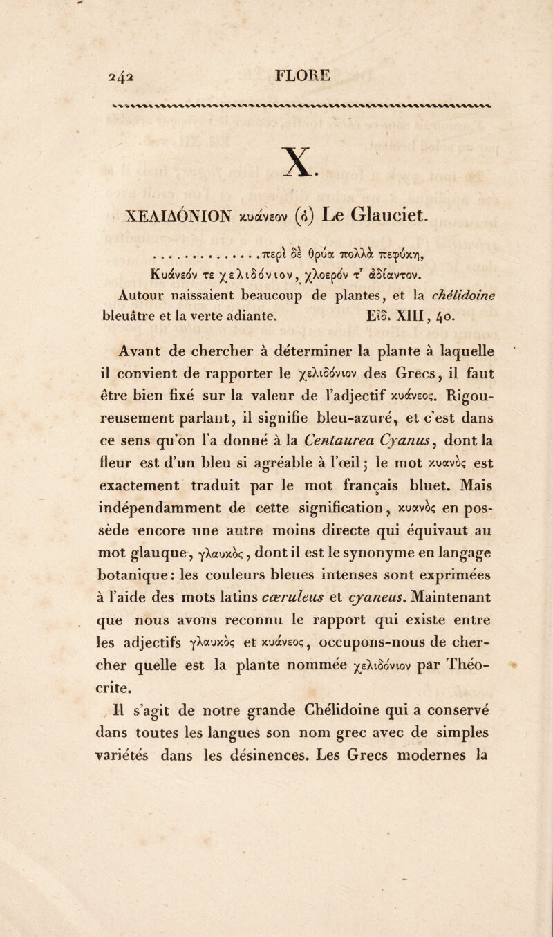 XEÀIAÔNION x.uaveov (0) Le Glauciet. 7T£pl §£ ôpua 7toXXà 7T£CpuX7), Kuav£OV te ^eXiSovtov, ^Xo£pov t àSiavrov. Autour naissaient beaucoup de plantes, et la chélidoinc bleuâtre et la verte adiante. EtcX XIII, 4°* Avant de chercher à déterminer la plante à laquelle il convient de rapporter le ^XiSovtov des Grecs, il faut être bien fixé sur la valeur de l’adjectif xuav£o,-. Rigou- reusement parlant, il signifie bleu-azuré, et c’est dans ce sens qu’on l a donné à la Centaurea Cyanus, dont la fleur est d’un bleu si agréable à l’œil ; le mot xuavoç est exactement traduit par le mot français bluet. Mais indépendamment de cette signification, xuavoç en pos- sède encore une autre moins dirècte qui équivaut au mot glauque, yXauxcx;, dont il est le synonyme en langage botanique: les couleurs bleues intenses sont exprimées à l’aide des mots latins cœruleus et cyaneus. Maintenant que nous avons reconnu le rapport qui existe entre les adjectifs yXauxoç etxuavEoç, occupons-nous de cher- cher quelle est la plante nommée ^Xiôoviov par Théo- crite. Il s’agit de notre grande Chélidoine qui a conservé dans toutes les langues son nom grec avec de simples variétés dans les désinences. Les Grecs modernes la