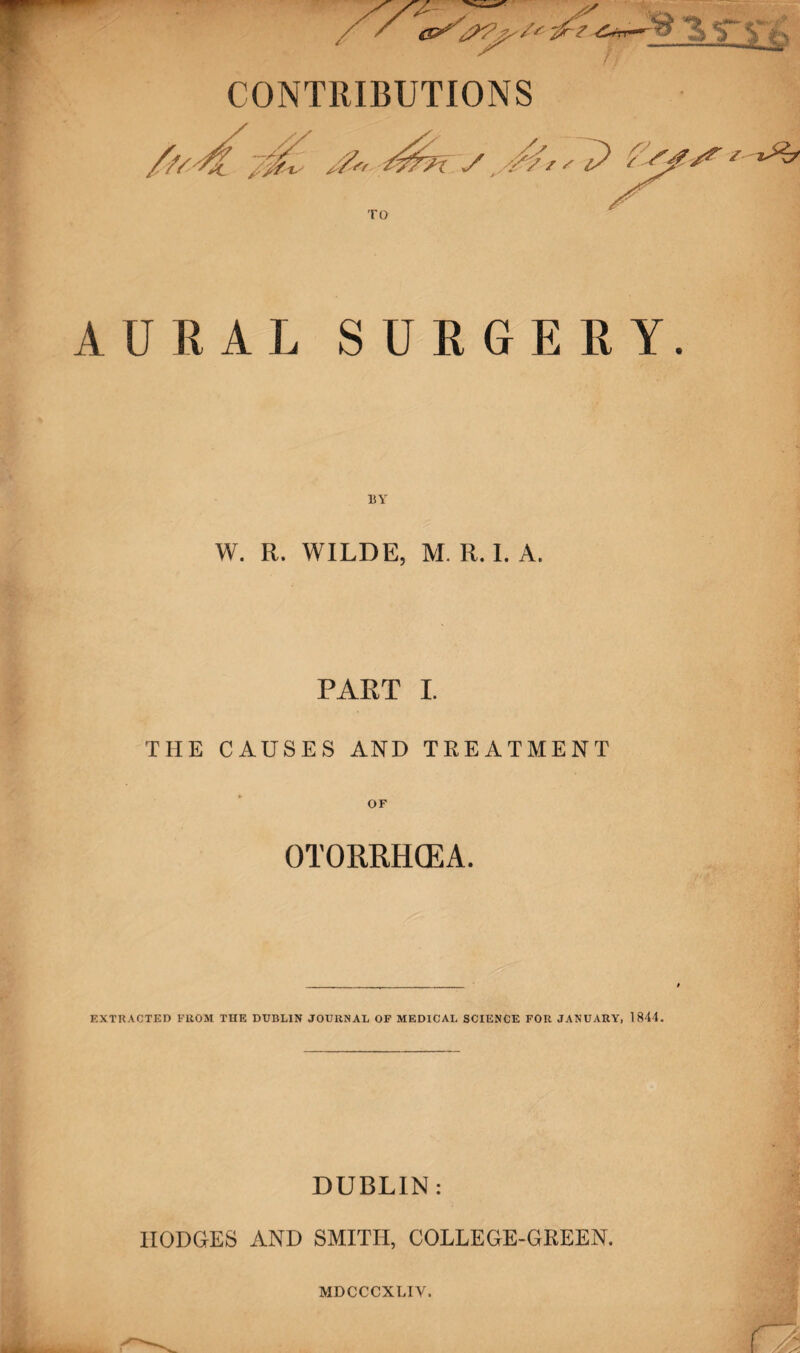 / CONTRIBUTIONS A U R AL SURGERY. BY W. R. WILDE, M. R. I. A. PART I. THE CAUSES AND TREATMENT OTORRHCEA. EXTRACTED FROM THE DUBLIN JOURNAL OF MEDICAL SCIENCE FOR JANUARY, 1844. DUBLIN: IIODGES AND SMITH, COLLEGE-GREEN. MDCCCXLIY.