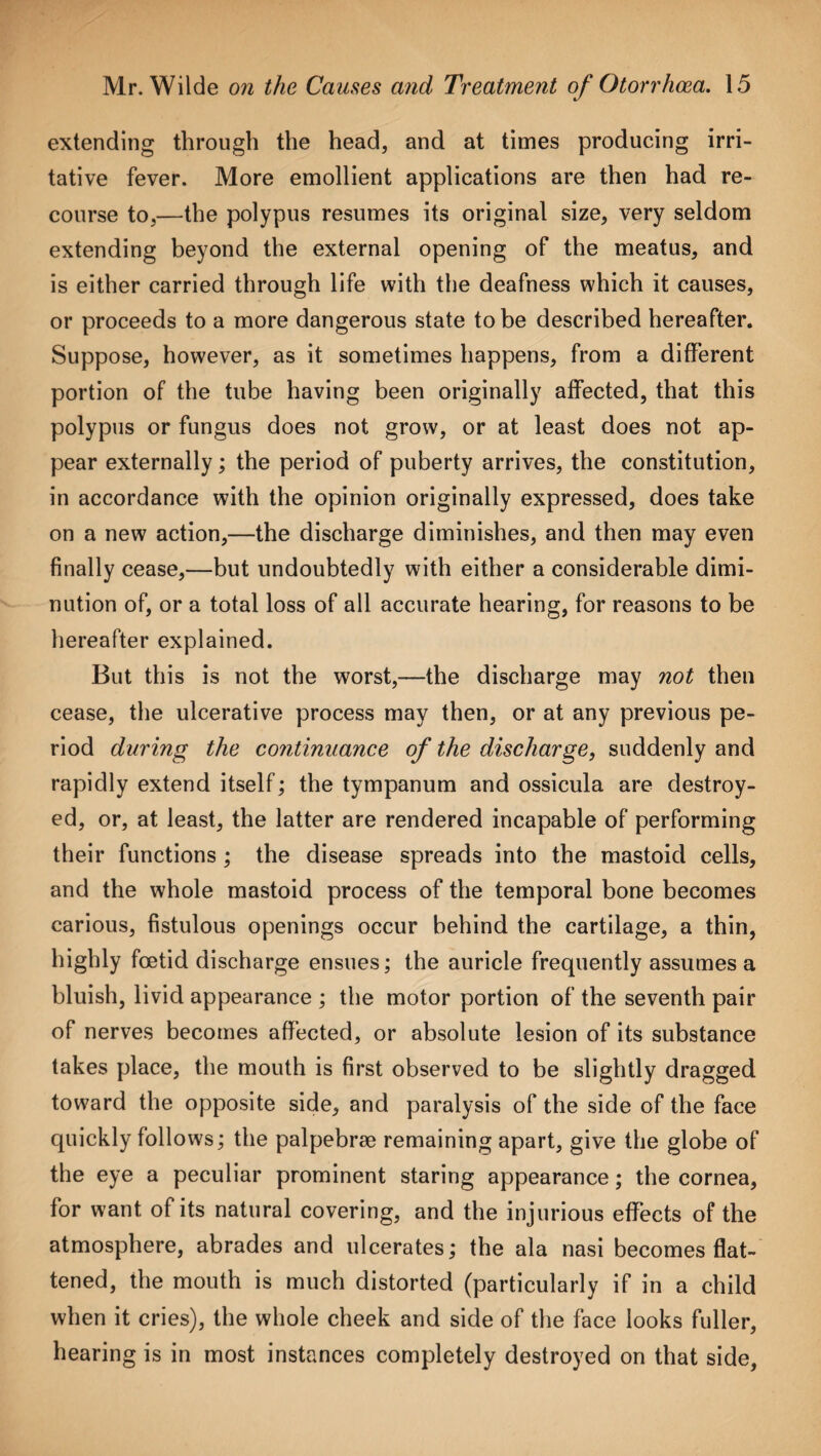 extending through the head, and at times producing irri¬ tative fever. More emollient applications are then had re¬ course to,—the polypus resumes its original size, very seldom extending beyond the external opening of the meatus, and is either carried through life with the deafness which it causes, or proceeds to a more dangerous state to be described hereafter. Suppose, however, as it sometimes happens, from a different portion of the tube having been originally affected, that this polypus or fungus does not grow, or at least does not ap¬ pear externally; the period of puberty arrives, the constitution, in accordance with the opinion originally expressed, does take on a new action,—the discharge diminishes, and then may even finally cease,—but undoubtedly with either a considerable dimi¬ nution of, or a total loss of all accurate hearing, for reasons to be hereafter explained. But this is not the worst,—the discharge may not then cease, the ulcerative process may then, or at any previous pe¬ riod during the continuance of the discharge, suddenly and rapidly extend itself; the tympanum and ossicula are destroy¬ ed, or, at least, the latter are rendered incapable of performing their functions ; the disease spreads into the mastoid cells, and the whole mastoid process of the temporal bone becomes carious, fistulous openings occur behind the cartilage, a thin, highly foetid discharge ensues; the auricle frequently assumes a bluish, livid appearance ; the motor portion of the seventh pair of nerves becomes affected, or absolute lesion of its substance takes place, the mouth is first observed to be slightly dragged toward the opposite side, and paralysis of the side of the face quickly follows; the palpebrae remaining apart, give the globe of the eye a peculiar prominent staring appearance; the cornea, for want of its natural covering, and the injurious effects of the atmosphere, abrades and ulcerates; the ala nasi becomes flat¬ tened, the mouth is much distorted (particularly if in a child when it cries), the whole cheek and side of the face looks fuller, hearing is in most instances completely destroyed on that side,