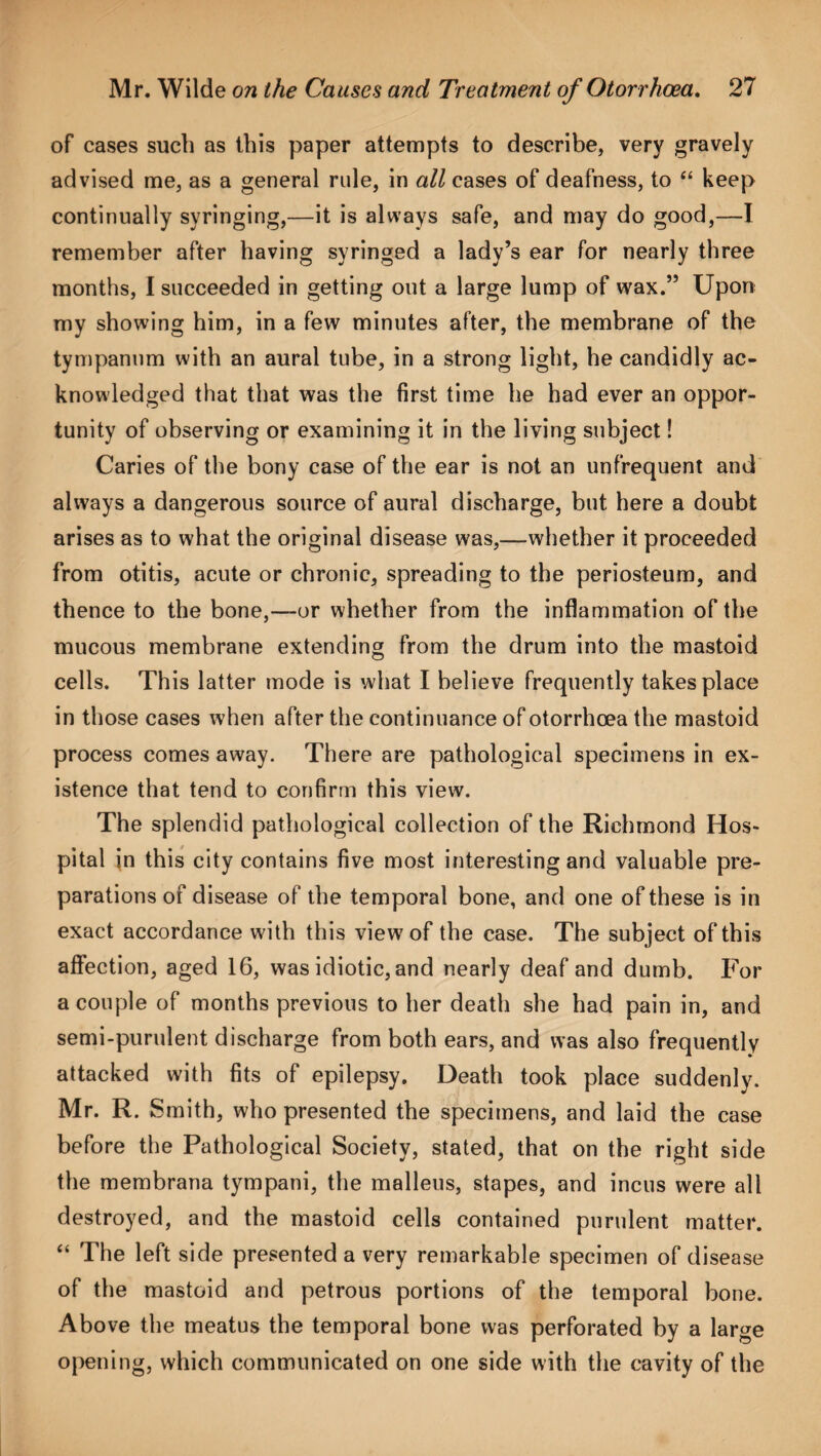 of cases such as ibis paper attempts to describe, very gravely advised me, as a general rule, in all cases of deafness, to “ keep continually syringing,—it is always safe, and may do good,—I remember after having syringed a lady’s ear for nearly three months, I succeeded in getting out a large lump of wax.” Upon my showing him, in a few minutes after, the membrane of the tympanum with an aural tube, in a strong light, he candidly ac¬ knowledged that that was the first time he had ever an oppor¬ tunity of observing or examining it in the living subject! Caries of the bony case of the ear is not an unfrequent and always a dangerous source of aural discharge, but here a doubt arises as to what the original disease was,—whether it proceeded from otitis, acute or chronic, spreading to the periosteum, and thence to the bone,—-or whether from the inflammation of the mucous membrane extending from the drum into the mastoid cells. This latter mode is what I believe frequently takes place in those cases when after the continuance of otorrhoea the mastoid process comes away. There are pathological specimens in ex¬ istence that tend to confirm this view. The splendid pathological collection of the Richmond Hos¬ pital in this city contains five most interesting and valuable pre¬ parations of disease of the temporal bone, and one of these is in exact accordance w'ith this view of the case. The subject of this affection, aged 16, was idiotic, and nearly deaf and dumb. For a couple of months previous to her death she had pain in, and semi-purulent discharge from both ears, and was also frequently attacked with fits of epilepsy. Death took place suddenly. Mr. R. Smith, who presented the specimens, and laid the case before the Pathological Society, stated, that on the right side the membrana tympani, the malleus, stapes, and incus were all destroyed, and the mastoid cells contained purulent matter. “ The left side presented a very remarkable specimen of disease of the mastoid and petrous portions of the temporal bone. Above the meatus the temporal bone was perforated by a large opening, which communicated on one side with the cavity of the