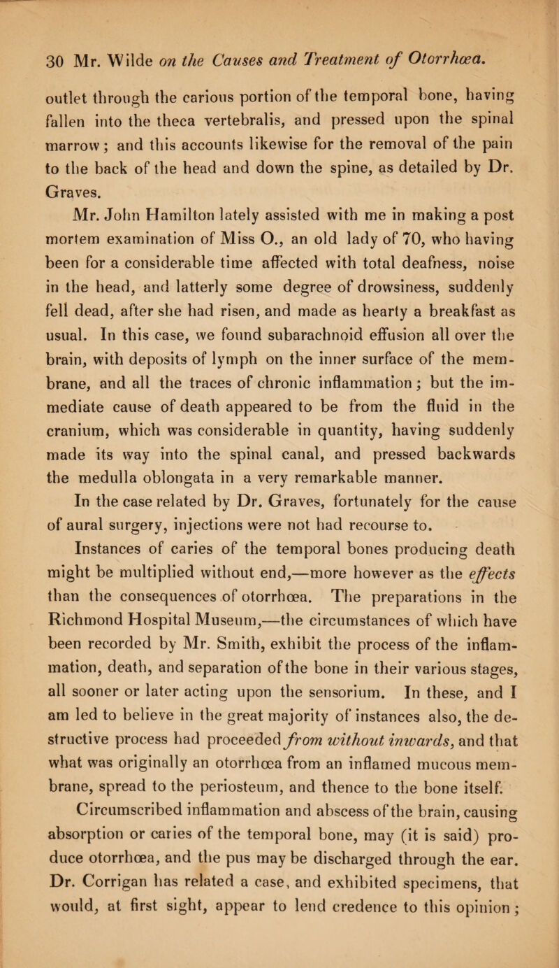 outlet through the carious portion of the temporal bone, having fallen into the theca vertebralis, and pressed upon the spinal marrow; and this accounts likewise for the removal of the pain to the back of the head and down the spine, as detailed by Dr. Graves. Mr. John Hamilton lately assisted with me in making a post mortem examination of Miss O., an old lady of 70, who having been for a considerable time affected with total deafness, noise in the head, and latterly some degree of drowsiness, suddenly fell dead, after she had risen, and made as hearty a breakfast as usual. In this case, we found subarachnoid effusion all over the brain, with deposits of lymph on the inner surface of the mem¬ brane, and all the traces of chronic inflammation; but the im¬ mediate cause of death appeared to be from the fluid in the cranium, which was considerable in quantity, having suddenly made its way into the spinal canal, and pressed backwards the medulla oblongata in a very remarkable manner. In the case related by Dr. Graves, fortunately for the cause of aural surgery, injections were not had recourse to. Instances of caries of the temporal bones producing death might be multiplied without end,—more however as the effects than the consequences of otorrhoea. The preparations in the Richmond Hospital Museum,—the circumstances of which have been recorded by Mr. Smith, exhibit the process of the inflam¬ mation, death, and separation of the bone in their various stages, all sooner or later acting upon the sensorium. In these, and I am led to believe in the great majority of instances also, the de¬ structive process had proceeded from without inwards, and that what was originally an otorrhoea from an inflamed mucous mem¬ brane, spread to the periosteum, and thence to the bone itself. Circumscribed inflammation and abscess of the brain, causing absorption or caries of the temporal bone, may (it is said) pro¬ duce otorrhoea, and the pus may be discharged through the ear. Dr. Corrigan has related a case, and exhibited specimens, that would, at first sight, appear to lend credence to this opinion;