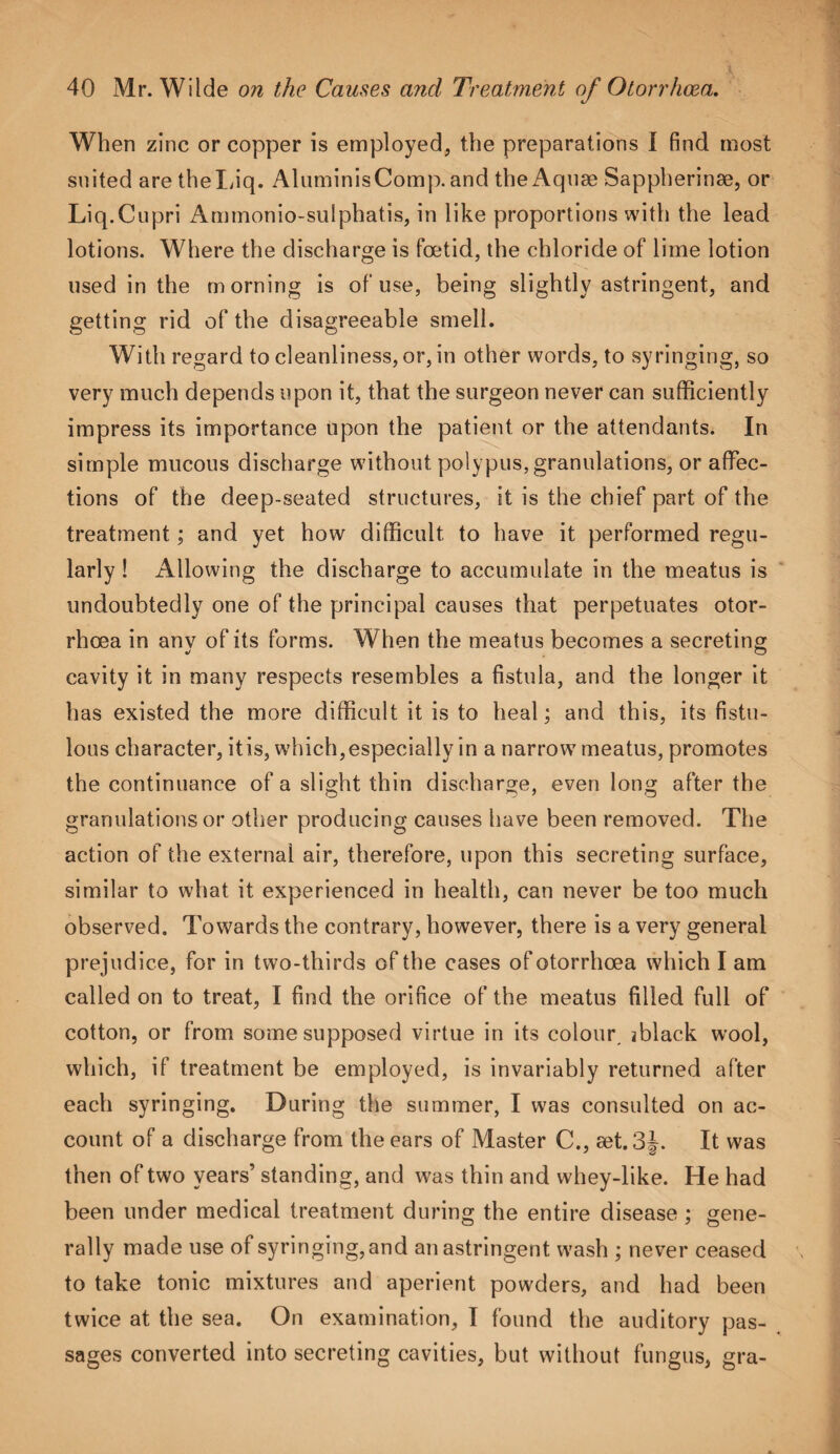 When zinc or copper is employed, the preparations I find most suited are theLiq. AluminisComp. and the Aquae Sappherinae, or Liq.Cupri Ammonio-sulphatis, in like proportions with the lead lotions. Where the discharge is foetid, the chloride of lime lotion used in the morning is of use, being slightly astringent, and getting rid of the disagreeable smell. With regard to cleanliness, or, in other words, to syringing, so very much depends upon it, that the surgeon never can sufficiently impress its importance Upon the patient or the attendants. In simple mucous discharge without polypus, granulations, or affec¬ tions of the deep-seated structures, it is the chief part of the treatment; and yet how difficult to have it performed regu¬ larly ! Allowing the discharge to accumulate in the meatus is undoubtedly one of the principal causes that perpetuates otor- rhoea in any of its forms. When the meatus becomes a secreting cavity it in many respects resembles a fistula, and the longer it has existed the more difficult it is to heal; and this, its fistu¬ lous character, itis, which,especially in a narrow7 meatus, promotes the continuance of a slight thin discharge, even long after the granulations or other producing causes have been removed. The action of the external air, therefore, upon this secreting surface, similar to what it experienced in health, can never be too much observed. Towards the contrary, however, there is a very general prejudice, for in two-thirds of the cases of otorrhoea which I am called on to treat, I find the orifice of the meatus filled full of cotton, or from some supposed virtue in its colour, jblack wool, which, if treatment be employed, is invariably returned after each syringing. During the summer, I w7as consulted on ac¬ count of a discharge from the ears of Master C., aet.3J. It was then of two years’ standing, and was thin and whey-like. He had been under medical treatment during the entire disease ; gene¬ rally made use of syringing, and an astringent w'ash ; never ceased to take tonic mixtures and aperient powders, and had been twice at the sea. On examination, I found the auditory pas¬ sages converted into secreting cavities, but without fungus, gra-