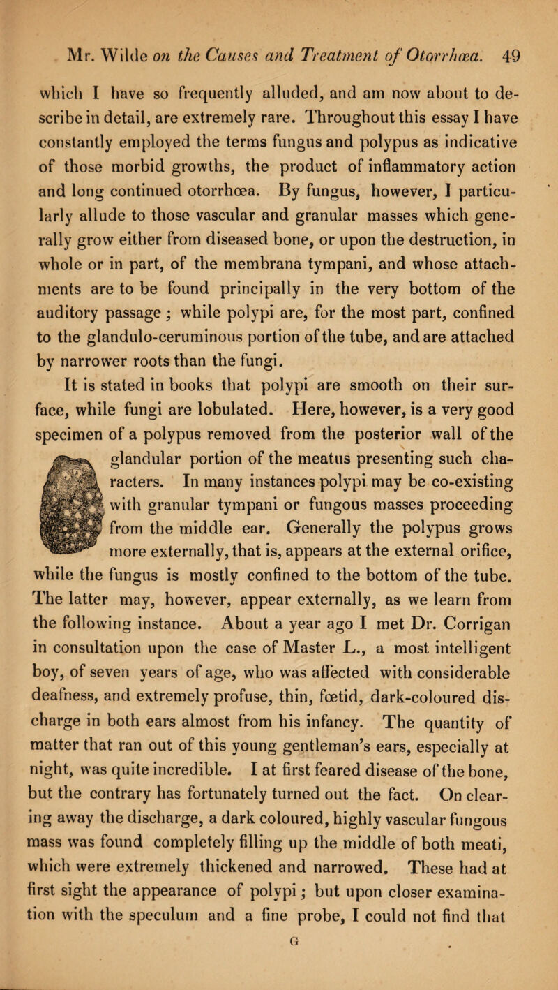 which I have so frequently alluded, and am now about to de¬ scribe in detail, are extremely rare. Throughout this essay I have constantly employed the terms fungus and polypus as indicative of those morbid growths, the product of inflammatory action and long continued otorrhoea. By fungus, however, I particu¬ larly allude to those vascular and granular masses which gene¬ rally grow either from diseased bone, or upon the destruction, in whole or in part, of the membrana tympani, and whose attach¬ ments are to be found principally in the very bottom of the auditory passage ; while polypi are, for the most part, confined to the glandulo-ceruminous portion of the tube, and are attached by narrower roots than the fungi. It is stated in books that polypi are smooth on their sur¬ face, while fungi are lobulated. Here, however, is a very good specimen of a polypus removed from the posterior wall of the glandular portion of the meatus presenting such cha¬ racters. In many instances polypi may be co-existing with granular tympani or fungous masses proceeding from the middle ear. Generally the polypus grows more externally, that is, appears at the external orifice, while the fungus is mostly confined to the bottom of the tube. The latter may, however, appear externally, as we learn from the following instance. About a year ago I met Dr. Corrigan in consultation upon the case of Master L., a most intelligent boy, of seven years of age, who was affected with considerable deafness, and extremely profuse, thin, foetid, dark-coloured dis¬ charge in both ears almost from his infancy. The quantity of matter that ran out of this young gentleman’s ears, especially at night, was quite incredible. I at first feared disease of the bone, but the contrary has fortunately turned out the fact. On clear¬ ing away the discharge, a dark coloured, highly vascular fungous mass was found completely filling up the middle of both meati, which were extremely thickened and narrowed. These had at first sight the appearance of polypi; but upon closer examina¬ tion with the speculum and a fine probe, I could not find that G