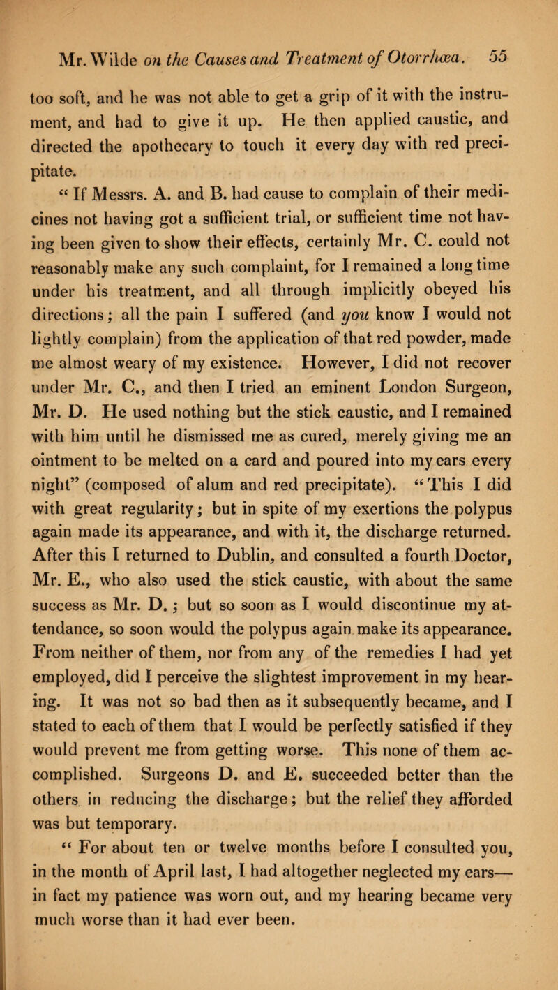 too soft, and lie was not able to get a grip of it with the instru¬ ment, and had to give it up. He then applied caustic, and directed the apothecary to touch it every day with red preci¬ pitate. “ If Messrs. A. and B. had cause to complain of their medi¬ cines not having got a sufficient trial, or sufficient time not hav¬ ing been given to show their effects, certainly Mr. C. could not reasonably make any such complaint, for I remained a long time under his treatment, and all through implicitly obeyed his directions; all the pain I suffered (and you know I would not lightly complain) from the application of that red powder, made me almost weary of my existence. However, I did not recover under Mr. C., and then I tried an eminent London Surgeon, Mr. D. He used nothing but the stick caustic, and I remained with him until he dismissed me as cured, merely giving me an ointment to be melted on a card and poured into my ears every night” (composed of alum and red precipitate). “ This I did with great regularity; but in spite of my exertions the polypus again made its appearance, and with it, the discharge returned. After this I returned to Dublin, and consulted a fourth Doctor, Mr. E., who also used the stick caustic, with about the same success as Mr. D.; but so soon as I would discontinue my at¬ tendance, so soon would the polypus again make its appearance. From neither of them, nor from any of the remedies I had yet employed, did I perceive the slightest improvement in my hear¬ ing. It was not so bad then as it subsequently became, and I stated to each of them that I would be perfectly satisfied if they would prevent me from getting worse. This none of them ac¬ complished. Surgeons D. and E. succeeded better than the others in reducing the discharge; but the relief they afforded was but temporary. “ For about ten or twelve months before I consulted you, in the month of April last, I had altogether neglected my ears— in fact my patience was worn out, and my hearing became very much worse than it had ever been.