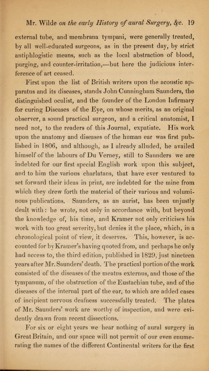 external tube, and membrana tympani, were generally treated, by all well-educated surgeons, as in the present day, by strict antiphlogistic means, such as the local abstraction of blood, purging, and counter-irritation,—but here the judicious inter¬ ference of art ceased. First upon the list of British writers upon the acoustic ap¬ paratus and its diseases, stands John Cunningham Saunders, the distinguished oculist, and the founder of the London Infirmary for curing Diseases of the Eye, on whose merits, as an original observer, a sound practical surgeon, and a critical anatomist, I need not, to the readers of this Journal, expatiate. His work upon the anatomy and diseases of the human ear was first pub¬ lished in 1806, and although, as I already alluded, he availed himself of the labours of Du Verney, still to Saunders we are indebted for our first special English work upon this subject, and to him the various charlatans, that have ever ventured to set forward their ideas in print, are indebted for the mine from which they drew forth the material of their various and volumi¬ nous publications. Saunders, as an aurist, has been unjustly dealt with: he wrote, not only in accordance with, but beyond the knowledge of, his time, and Kramer not only criticises his work with too great severity, but denies it the place, which, in a chronological point of view, it deserves. This, however, is ac¬ counted for by Kramer’s having quoted from, and perhaps he only had access to, the third edition, published in 1829, just nineteen years after Mr. Saunders’ death. The practical portion of the work consisted of the diseases of the meatus externus, and those of the tympanum, of the obstruction of the Eustachian tube, and of the diseases of the internal part of the ear, to which are added cases of incipient nervous deafness successfully treated. The plates of Mr. Saunders’ work are worthy of inspection, and were evi¬ dently drawn from recent dissections. For six or eight years we hear nothing of aural surgery in Great Britain, and our space will not permit of our even enume¬ rating the names of the different Continental writers for the first