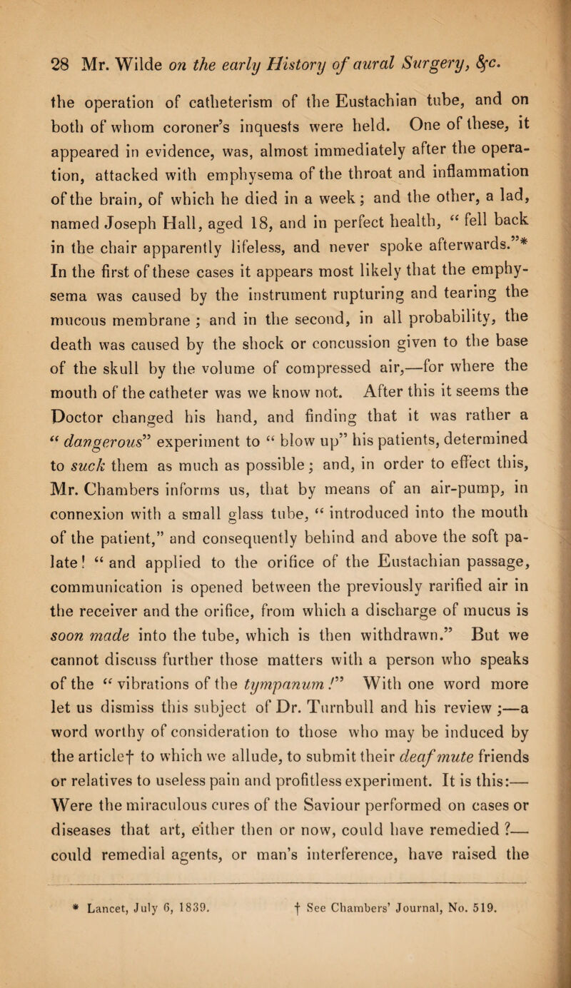 the operation of catheterism of the Eustachian tube, and on both of whom coroner’s inquests were held. One of these, it appeared in evidence, was, almost immediately after the opera¬ tion, attacked with emphysema of the throat and inflammation of the brain, of which he died in a week; and the other, a lad, named Joseph Hall, ag ed 18, and in perfect health, “ fell back in the chair apparently lifeless, and never spoke afterwards. * In the first of these cases it appears most likely that the emphy¬ sema was caused by the instrument rupturing and tearing the mucous membrane ; and in the second, in all probability, the death was caused by the shock or concussion given to the base of the skull by the volume of compressed air,—for where the mouth of the catheter was we know not. After this it seems the Doctor changed his hand, and finding that it was rather a “ dangerous” experiment to “ blow up” his patients, determined to suck them as much as possible; and, in order to effect this, Mr. Chambers informs us, that by means of an air-pump, in connexion with a small glass tube, “ introduced into the mouth of the patient,” and consequently behind and above the soft pa¬ late! “and applied to the orifice of the Eustachian passage, communication is opened between the previously rarified air in the receiver and the orifice, from which a discharge of mucus is soon made into the tube, which is then withdrawn.” But we cannot discuss further those matters with a person who speaks of the “vibrations of the tympanum /” With one word more let us dismiss this subject of Dr. Turnbull and his review ;—a word worthy of consideration to those who may be induced by the articlef to which we allude, to submit their deaf mute friends or relatives to useless pain and profitless experiment. It is this:— Were the miraculous cures of the Saviour performed on cases or diseases that art, either then or now, could have remedied ?— could remedial agents, or man’s interference, have raised the * Lancet, July 6, 1839. f See Chambers’ Journal, No. 519.