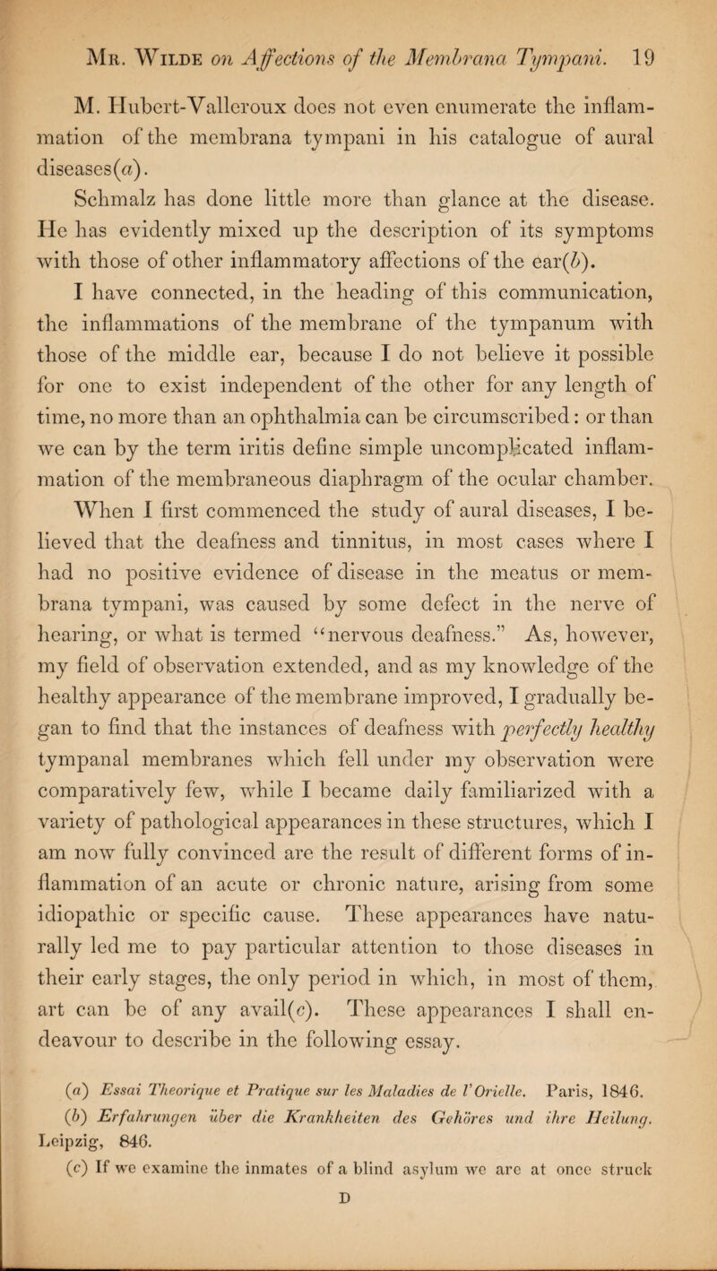 M. Hubert-Valleroux does not even enumerate the inflam¬ mation of the memhrana tympani in his catalogue of aural diseases(«). Schmalz has done little more than glance at the disease. He has evidently mixed up the description of its symptoms with those of other inflammatory affections of the ear(&). I have connected, in the heading of this communication, the inflammations of the membrane of the tympanum with those of the middle ear, because I do not believe it possible for one to exist independent of the other for any length of time, no more than an ophthalmia can be circumscribed: or than we can by the term iritis define simple uncomplicated inflam¬ mation of the membraneous diaphragm of the ocular chamber. When I first commenced the study of aural diseases, I be¬ lieved that the deafness and tinnitus, in most cases where I had no positive evidence of disease in the meatus or mem- brana tympani, was caused by some defect in the nerve of hearing, or what is termed ‘‘nervous deafness.” As, however, my field of observation extended, and as my knowledge of the healthy appearance of the membrane improved, I gradually be¬ gan to find that the instances of deafness with perfectly healthy tympanal membranes which fell under my observation were comparatively few, while I became daily familiarized with a variety of pathological appearances in these structures, which I am now fully convinced are the result of different forms of in¬ flammation of an acute or chronic nature, arising from some idiopathic or specific cause. These appearances have natu¬ rally led me to pay particular attention to those diseases in their early stages, the only period in which, in most of them, art can be of any avail(c). These appearances I shall en¬ deavour to describe in the following essay. (а) Essai Theorique et Pratique sur les Maladies de V Or idle. Paris, 1846. (б) Erfahrungen uber die Krankheiten des Gehores und ihre Heilung. Leipzig, 846. (c) If we examine the inmates of a blind asylum we are at once struck D