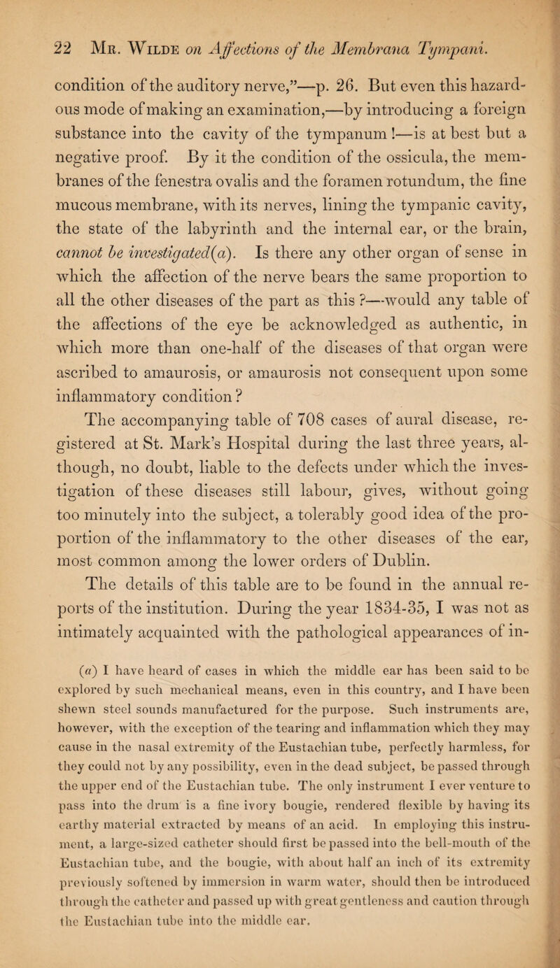 condition of the auditory nerve,”—p. 26. But even this hazard¬ ous mode of making an examination,—by introducing a foreign substance into the cavity of the tympanum !—is at best but a negative proof. By it the condition of the ossicula, the mem¬ branes of the fenestra ovalis and the foramen rotundum, the fine mucous membrane, with its nerves, lining the tympanic cavity, the state of the labyrinth and the internal ear, or the brain, cannot be investigated(a). Is there any other organ of sense in which the affection of the nerve bears the same proportion to all the other diseases of the part as this ?—would any table of the affections of the eye be acknowledged as authentic, in which more than one-half of the diseases of that organ were ascribed to amaurosis, or amaurosis not consequent upon some inflammatory condition ? The accompanying table of 708 cases of aural disease, re¬ gistered at St. Mark’s Hospital during the last three years, al¬ though, no doubt, liable to the defects under which the inves¬ tigation of these diseases still labour, gives, without going too minutely into the subject, a tolerably good idea of the pro¬ portion of the inflammatory to the other diseases of the ear, most common among the lower orders of Dublin. The details of this table are to be found in the annual re¬ ports of the institution. During the year 1834-35, I was not as intimately acquainted with the pathological appearances of in- («) I have heard of cases in which the middle ear has been said to be explored by such mechanical means, even in this country, and I have been shewn steel sounds manufactured for the purpose. Such instruments are, however, with the exception of the tearing and inflammation which they may cause in the nasal extremity of the Eustachian tube, perfectly harmless, for they could not by any possibility, even in the dead subject, be passed through the upper end of the Eustachian tube. The only instrument I ever venture to pass into the drum is a fine ivory bougie, rendered flexible by having its earthy material extracted by means of an acid. In employing this instru¬ ment, a large-sized catheter should first be passed into the bell-mouth of the Eustachian tube, and the bougie, with about half an inch of its extremity previously softened by immersion in warm water, should then be introduced through the catheter and passed up with great gentleness and caution through the Eustachian tube into the middle ear.