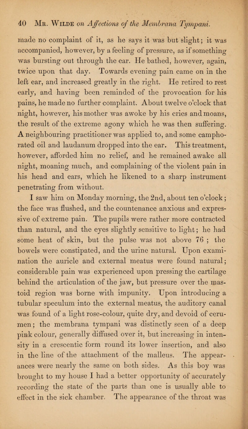 made no complaint of it, as lie says it was but slight; it was accompanied, however, by a feeling of pressure, as if something was bursting out through the ear. He bathed, however, again, twice upon that day. Towards evening pain came on in the left ear, and increased greatly in the right. He retired to rest early, and having been reminded of the provocation for his pains, he made no further complaint. About twelve o’clock that night, however, his mother was awoke by his cries and moans, the result of the extreme agony which he was then suffering. A neighbouring practitioner was applied to, and some campho¬ rated oil and laudanum dropped into the ear. This treatment, however, afforded him no relief, and he remained awake all night, moaning much, and complaining of the violent pain in his head and ears, which he likened to a sharp instrument penetrating from without. I saw him on Monday morning, the 2nd, about ten o’clock; the face was flushed, and the countenance anxious and expres¬ sive of extreme pain. The pupils were rather more contracted than natural, and the eyes slightly sensitive to light; he had some heat of skin, but the pulse was not above 76 ; the bowels were constipated, and the urine natural. Upon exami¬ nation the auricle and external meatus were found natural; considerable pain was experienced upon pressing the cartilage behind the articulation of the jaw, but pressure over the mas¬ toid region was borne with impunity. Upon introducing a tubular speculum into the external meatus, the auditory canal was found of a light rose-colour, quite dry, and devoid of ceru¬ men ; the memhrana tympani was distinctly seen of a deep pink colour, generally diffused over it, but increasing in inten¬ sity in a crescentic form round its lower insertion, and also in the line of the attachment of the malleus. The appear¬ ances were nearly the same on both sides. As this boy was brought to my house I had a better opportunity of accurately recording the state of the parts than one is usually able to effect in the sick chamber. The appearance of the throat was