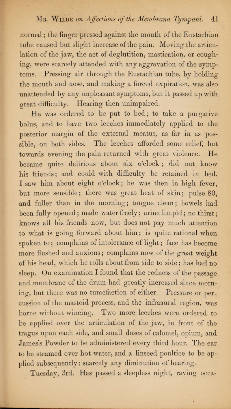 normal; the finger pressed against the mouth of the Eustachian tube caused but slight increase of the pain. Moving the articu¬ lation of the jaw, the act of deglutition, mastication, or cough¬ ing, were scarcely attended with any aggravation of the symp¬ toms. Pressing air through the Eustachian tube, by holding the mouth and nose, and making a forced expiration, was also unattended by any unpleasant symptoms, but it passed up with great difficulty. Hearing then unimpaired. He was ordered to be put to bed; to take a purgative bolus, and to have two leeches immediately applied to the posterior margin of the external meatus, as far in as pos¬ sible, on both sides. The leeches afforded some relief, but towards evening the pain returned with great violence. He became quite delirious about six o’clock ; did not know his friends; and could with difficulty be retained in bed. I saw him about eight o’clock; he was then in high fever, but more sensible; there was great heat of skin; pulse 80, and fuller than in the morning; tongue clean; bowels had been fully opened; made water freely ; urine limpid; no thirst; knows all his friends now, but does not pay much attention to what is going forward about him; is quite rational when spoken to ; complains of intolerance of light; face has become more flushed and anxious; complains now of the great weight of his head, which he rolls about from side to side; has had no sleep. On examination I found that the redness of the passage and membrane of the drum had greatly increased since morn¬ ing, but there was no tumefaction of either. Pressure or per¬ cussion of the mastoid process, and the infraaural region, was borne without wincing. Two more leeches were ordered to be applied over the articulation of the jaw, in front of the tragus upon each side, and small doses of calomel, opium, and James’s Powder to be administered every third hour. The ear to be steamed over hot water, and a linseed poultice to be ap¬ plied subsequently: scarcely any diminution of hearing. Tuesday, 3rd. Has passed a sleepless night, raving occa-