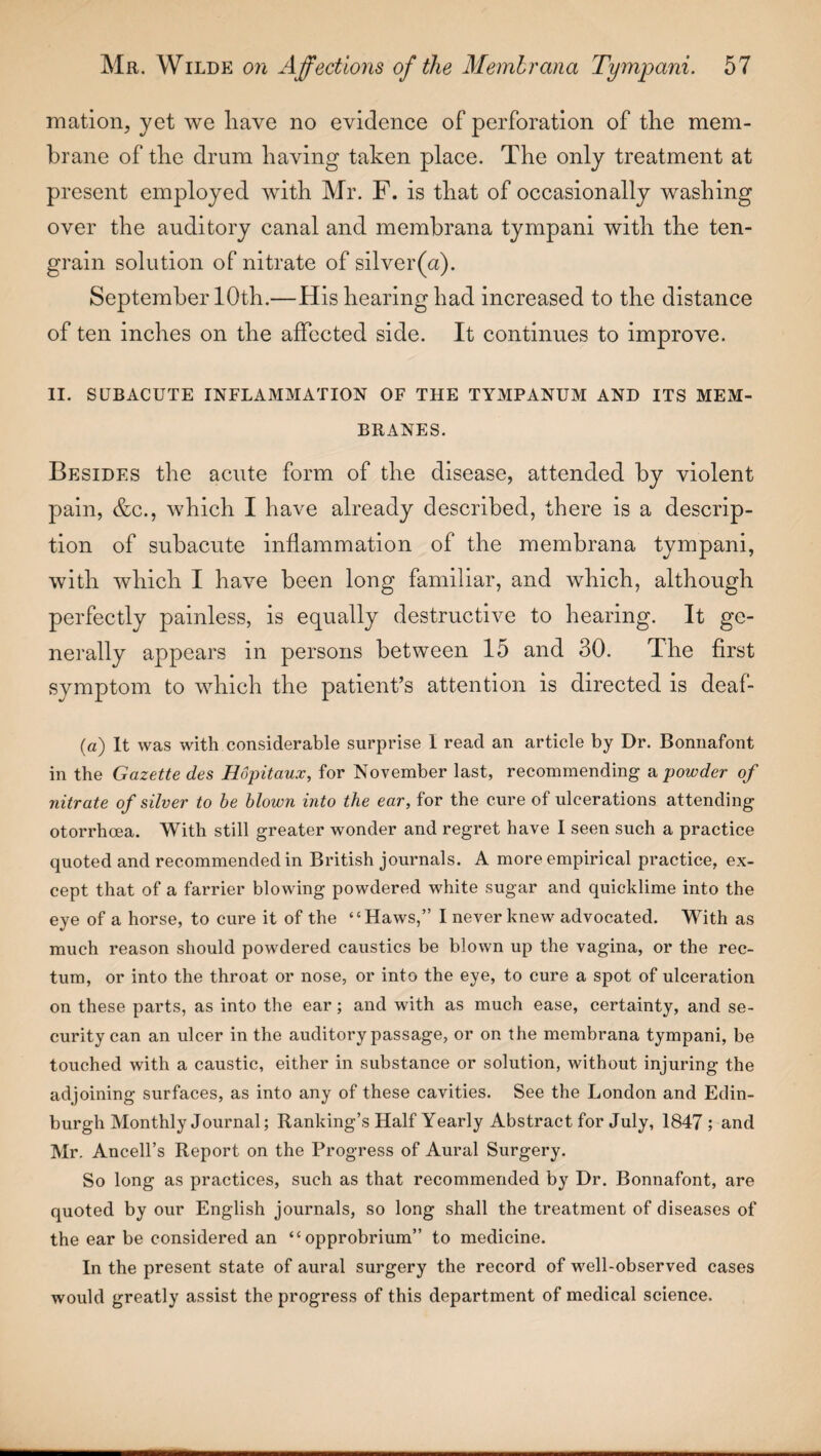 mation, yet we have no evidence of perforation of the mem¬ brane of the drum having taken place. The only treatment at present employed with Mr. F. is that of occasionally washing over the auditory canal and membrana tympani with the ten- grain solution of nitrate of silver(a). SeptemberlOth.—His hearing had increased to the distance of ten inches on the affected side. It continues to improve. II. SUBACUTE INFLAMMATION OF THE TYMPANUM AND ITS MEM¬ BRANES. Besides the acute form of the disease, attended by violent pain, &c., which I have already described, there is a descrip¬ tion of subacute inflammation of the membrana tympani, with which I have been long familiar, and which, although perfectly painless, is equally destructive to hearing. It ge¬ nerally appears in persons between 15 and 30. The first symptom to which the patient’s attention is directed is deaf- (a) It was with considerable surprise 1 read an article by Dr. Bonnafont in the Gazette des Hopitaux, for November last, recommending & powder of nitrate of silver to be blown into the ear, for the cure of ulcerations attending otorrhoea. With still greater wonder and regret have I seen such a practice quoted and recommended in British journals. A more empirical practice, ex¬ cept that of a farrier blowing powdered white sugar and quicklime into the eye of a horse, to cure it of the “Haws,” I never knew advocated. With as much reason should powdered caustics be blown up the vagina, or the rec¬ tum, or into the throat or nose, or into the eye, to cure a spot of ulceration on these parts, as into the ear; and with as much ease, certainty, and se¬ curity can an ulcer in the auditory passage, or on the membrana tympani, be touched with a caustic, either in substance or solution, without injuring the adjoining surfaces, as into any of these cavities. See the London and Edin¬ burgh Monthly Journal; Ranking’s Half Yearly Abstract for July, 1847; and Mr. Ancell’s Report on the Progress of Aural Surgery. So long as practices, such as that recommended by Dr. Bonnafont, are quoted by our English journals, so long shall the treatment of diseases of the ear be considered an “opprobrium” to medicine. In the present state of aural surgery the record of well-observed cases would greatly assist the progress of this department of medical science.