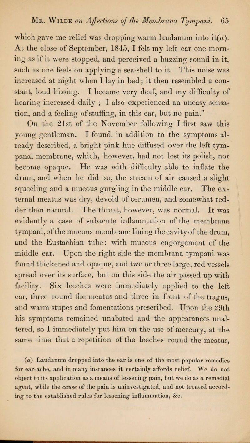 which gave me relief was dropping warm laudanum into it (a). At the close of September, 1845, I felt my left ear one morn¬ ing as if it were stopped, and perceived a buzzing sound in it, such as one feels on applying a sea-shell to it. This noise was increased at night when 1 lay in bed; it then resembled a con¬ stant, loud hissing. I became very deaf, and my difficulty of hearing increased daily ; I also experienced an uneasy sensa¬ tion, and a feeling of stuffing, in this ear, but no pain.” On the 21st of the November following I first saw this young gentleman. I found, in addition to the symptoms al¬ ready described, a bright pink hue diffused over the left tym¬ panal membrane, which, however, had not lost its polish, nor become opaque. He was with difficulty able to inflate the drum, and when he did so, the stream of air caused a slight squeeling and a mucous gurgling in the middle ear. The ex¬ ternal meatus was dry, devoid of cerumen, and somewhat red¬ der than natural. The throat, however, was normal. It was evidently a case of subacute inflammation of the membrana tympani, of the mucous membrane lining the cavity of the drum, and the Eustachian tube: with mucous engorgement of the middle ear. Upon the right side the membrana tympani was found thickened and opaque, and two or three large, red vessels spread over its surface, but on this side the air passed up with facility. Six leeches were immediately applied to the left ear, three round the meatus and three in front of the trasrus, and warm stupes and fomentations prescribed. Upon the 29th his symptoms remained unabated and the appearances unal¬ tered, so I immediately put him on the use of mercury, at the same time that a repetition of the leeches round the meatus, (a) Laudanum dropped into the ear is one of the most popular remedies for ear-ache, and in many instances it certainly affords relief. We do not object to its application as a means of lessening pain, but we do as a remedial agent, while the cause of the pain is uninvestigated, and not treated accord¬ ing to the established rules for lessening inflammation, &c.