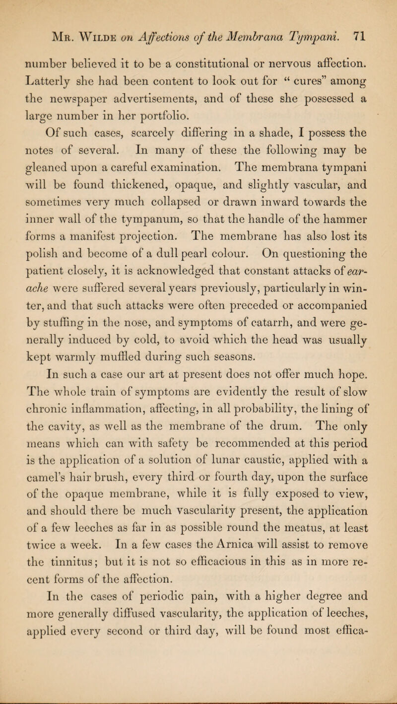 number believed it to be a constitutional or nervous affection. Latterly she had been content to look out for “ cures” among the newspaper advertisements, and of these she possessed a large number in her portfolio. Of such cases, scarcely differing in a shade, I possess the notes of several. In many of these the following may be gleaned upon a careful examination. The membrana tympani will be found thickened, opaque, and slightly vascular, and sometimes very much collapsed or drawn inward towards the inner wall of the tympanum, so that the handle of the hammer forms a manifest projection. The membrane has also lost its polish and become of a dull pearl colour. On questioning the patient closely, it is acknowledged that constant attacks of ear¬ ache were suffered several years previously, particularly in win¬ ter, and that such attacks were often preceded or accompanied by stuffing in the nose, and symptoms of catarrh, and were ge¬ nerally induced by cold, to avoid which the head was usually kept warmly muffled during such seasons. In such a case our art at present does not offer much hope. The whole train of symptoms are evidently the result of slow chronic inflammation, affecting, in all probability, the lining of the cavity, as well as the membrane of the drum. The only means which can with safety be recommended at this period is the application of a solution of lunar caustic, applied with a camel’s hairbrush, every third or fourth day, upon the surface of the opaque membrane, while it is fully exposed to view, and should there be much vascularity present, the application of a few leeches as far in as possible round the meatus, at least twice a week. In a few cases the Arnica will assist to remove the tinnitus; but it is not so efficacious in this as in more re¬ cent forms of the affection. In the cases of periodic pain, with a higher degree and more generally diffused vascularity, the application of leeches, applied every second or third day, will be found most effica-