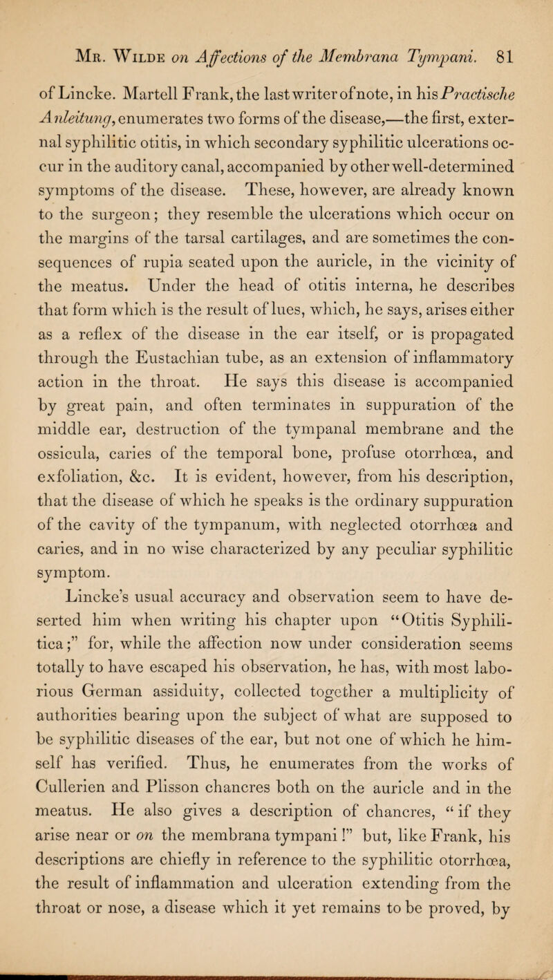 of Lincke. Martell F rank, the last writer of note, in his Practische Aiileitunyf enumerates two forms of the disease,—the first, exter¬ nal syphilitic otitis, in which secondary syphilitic ulcerations oc¬ cur in the auditory canal, accompanied by other well-determined symptoms of the disease. These, however, are already known to the surgeon; they resemble the ulcerations which occur on the margins of the tarsal cartilages, and are sometimes the con¬ sequences of rupia seated upon the auricle, in the vicinity of the meatus. Under the head of otitis interna, he describes that form which is the result of lues, which, he says, arises either as a reflex of the disease in the ear itself, or is propagated through the Eustachian tube, as an extension of inflammatory action in the throat. He says this disease is accompanied by great pain, and often terminates in suppuration of the middle ear, destruction of the tympanal membrane and the ossicula, caries of the temporal bone, profuse otorrhoea, and exfoliation, &c. It is evident, however, from his description, that the disease of which he speaks is the ordinary suppuration of the cavity of the tympanum, with neglected otorrhoea and caries, and in no wise characterized by any peculiar syphilitic symptom. Lincke’s usual accuracy and observation seem to have de¬ serted him when writing his chapter upon “Otitis Syphili¬ tica for, while the affection now under consideration seems totally to have escaped his observation, he has, with most labo¬ rious German assiduity, collected together a multiplicity of authorities bearing upon the subject of what are supposed to be syphilitic diseases of the ear, but not one of which he him¬ self has verified. Thus, he enumerates from the works of Cullerien and Plisson chancres both on the auricle and in the meatus. He also gives a description of chancres, “ if they arise near or on the membrana tympani!” but, like Frank, his descriptions are chiefly in reference to the syphilitic otorrhoea, the result of inflammation and ulceration extending from the throat or nose, a disease which it yet remains to be proved, by