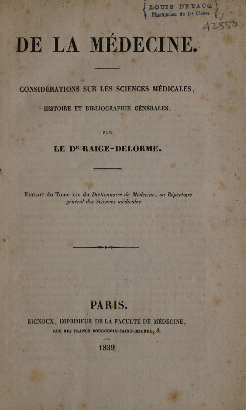 de TRUE E LOUIS DEsACQ À Pharmacies de ire Classe T y Ae ae DE LA MÉDECINE. CONSIDERATIONS SUR LES SCIENCES MEDICALES, HISTOIRE ET BIBLIOGRAPHIE GÉNÉRALES. PAR LE D* RAIGE-DELORME. Extrait du Tome xix du Dictionnaire de Médecine, ou Répertoire - général des Sciences médicales. PARIS. RIGNOUX, IMPRIMEUR DE LA FACULTÉ DE MÉDECINE, RUE DES FRANCS-BOURGEOIS-SAINT-MICHELy 8, 1839