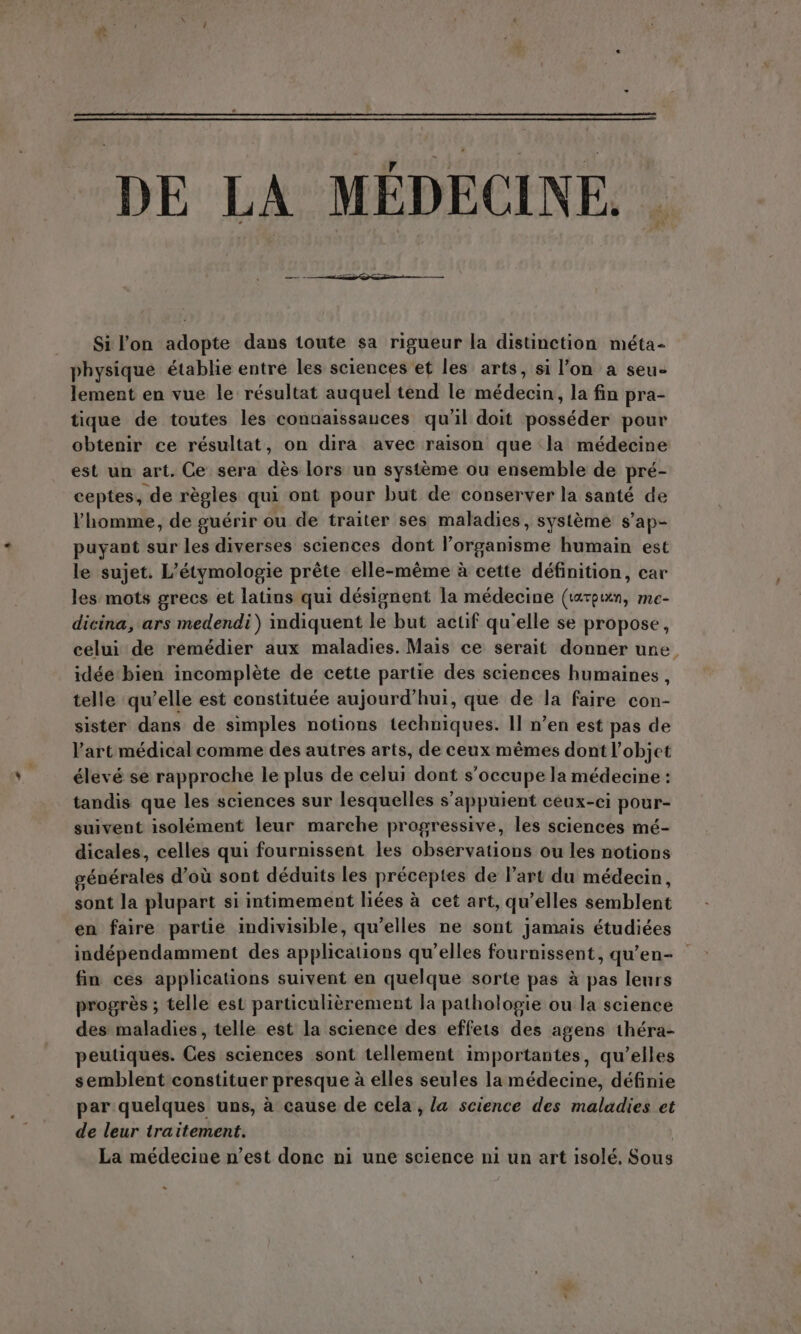 Si lon adopte dans toute sa rigueur la distinction méta- physique établie entre les sciences et les arts, si l'on a sen, lement en vue le résultat auquel tend le ni deu la fin pra- tique de toutes les connaissances qu'il doit posséder pour obtenir ce résultat, on dira avec raison que la médecine est un art. Ce sera de lors un systeme ou ensemble de pré- ceptes, de règles qui ont pour but de conserver la santé de l'homme, de guérir ou de traiter ses maladies, système s'ap- puyant sur les diverses sciences dont l'organisme humain est le sujet. L'étymologie préte elle-méme à cette définition, cav les mots grecs et latins qui désignent la médecine (tatpun, me- dicina, ars medendi) indiquent le but actif qu'elle se propose, celui de remédier aux maladies. Mais ce serait donner une. idée bien incompléte de cette partie des sciences humaines, telle qu'elle est constituée aujourd'hui, que de la faire con- sister dans de simples notions haute Il n'en est pas de l'art médical comme des autres arts, de ceux mêmes dont l’objet élevé se rapproche le plus de celui dont s'occupe la médecine: tandis que les sciences sur lesquelles s appuient ceux-ci pour- suivent isolément leur marche progressive, les sciences mé- dicales, celles qui fournissent les observations ou les notions générales d’où sont déduits les préceptes de l'art du médecin, sont la plupart si intimement liées à cet art, qu'elles semblent en faire partie indivisible, qu'elles ne sont jamais étudiées indépendamment des applications qu'elles fournissent, qu'en- fin ces applications suivent en quelque sorte pas à pas leurs progrès ; telle est particulièrement la pathologie ou la science des maladies, telle est la science des effets des agens théra- peutiques. Ces sciences sont tellement importantes, qu'elles semblent constituer presque à elles seules la médecine, définie par quelques uns, à cause de cela, la science des maladies et de leur traitement. La médecine n'est donc ni une science ni un art isolé. Sous = a
