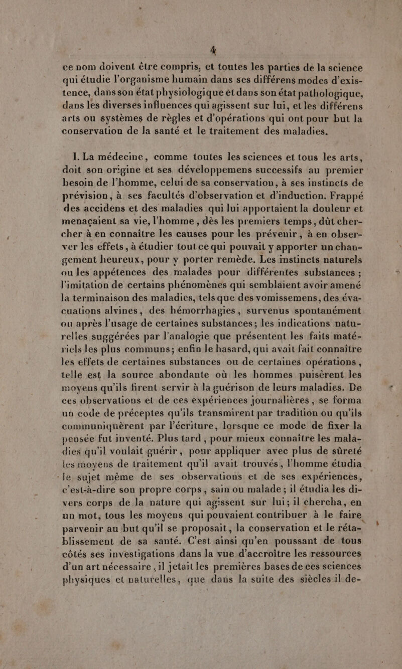 ce nom doivent être compris, et toutes les parties de la science qui étudie l'organisme humain dans ses différens modes d'exis- tence, dans son état physiologique et dans son état pathologique, dans les diverses influences qui agissent sur lui, et les différens arts ou systemes de régles et d'opérations qui ont pour but la conservation de la santé et le traitement des maladies. I. La médecine, comme toutes les sciences et tous les arts, doit son origine et ses développemens successifs au premier besoin de l'homme, celui de sa conservation, à ses instincts de prévision, à ses facultés d'observation et d'induction. Frappé des accidens et des maladies qui lui apportaient la douleur et menacaient sa vie, l'homme , dès les premiers temps, dot cher- cher à en connaitre les causes pour les prévenir, à en obser- ver les effets , à étudier tout ce qui pouvait y apporter un chan- gement heureux, pour y porter remède. Les instincts naturels ou les appétences des malades pour différentes substances ; limitation de certains phénomènes qui semblaient avoir amené la terminaison des maladies, tels que des vomissemens, des éva- cuations alvines, des hémorrhagies, survenus spontanément ou après l’usage de certaines substances; les indications natu- relles suggérées par l'analogie que présentent les faits maté- riels les plus communs; enfin le hasard, qui avait fait connaitre les effets de certaines substances ou de certaines opérations, telle est Ja source abondante où les hommes puisèrent Jes moyens qu'ils firent servir à Ja guérison de leurs maladies. De ces observations et de ces expériences journaliéres , se forma uo code de préceptes qu'ils transmirent par tradition ou qu'ils communiquèrent par l'écriture, lorsque ce mode de fixer la pensée fut inventé. Plus tard , pour mieux connaitre les mala- dies qu'il voulait guérir, pour appliquer avec plus de süreté les moyens de traitement qu'il avait trouvés, l'homme étudia -Je sujet méme de ses observations et de ses expériences, c'est-à-dire son propre corps, sain ou malade ; il étudia les di- vers corps de Ja nature qui agissent sur lui; il chercha, en un mot, tous les moyens qui pouvaient contribuer à le faire. parvenir au but qu'il se proposait, la conservation et le réta- blissement de sa santé. C'est ainsi qu'en poussant de tous côtés ses investigations dans la vue d’accroitre les ressources d'un art nécessaire , il jetait les premières bases de ces sciences physiques et naturelles, que dans la suite des siècles il de-