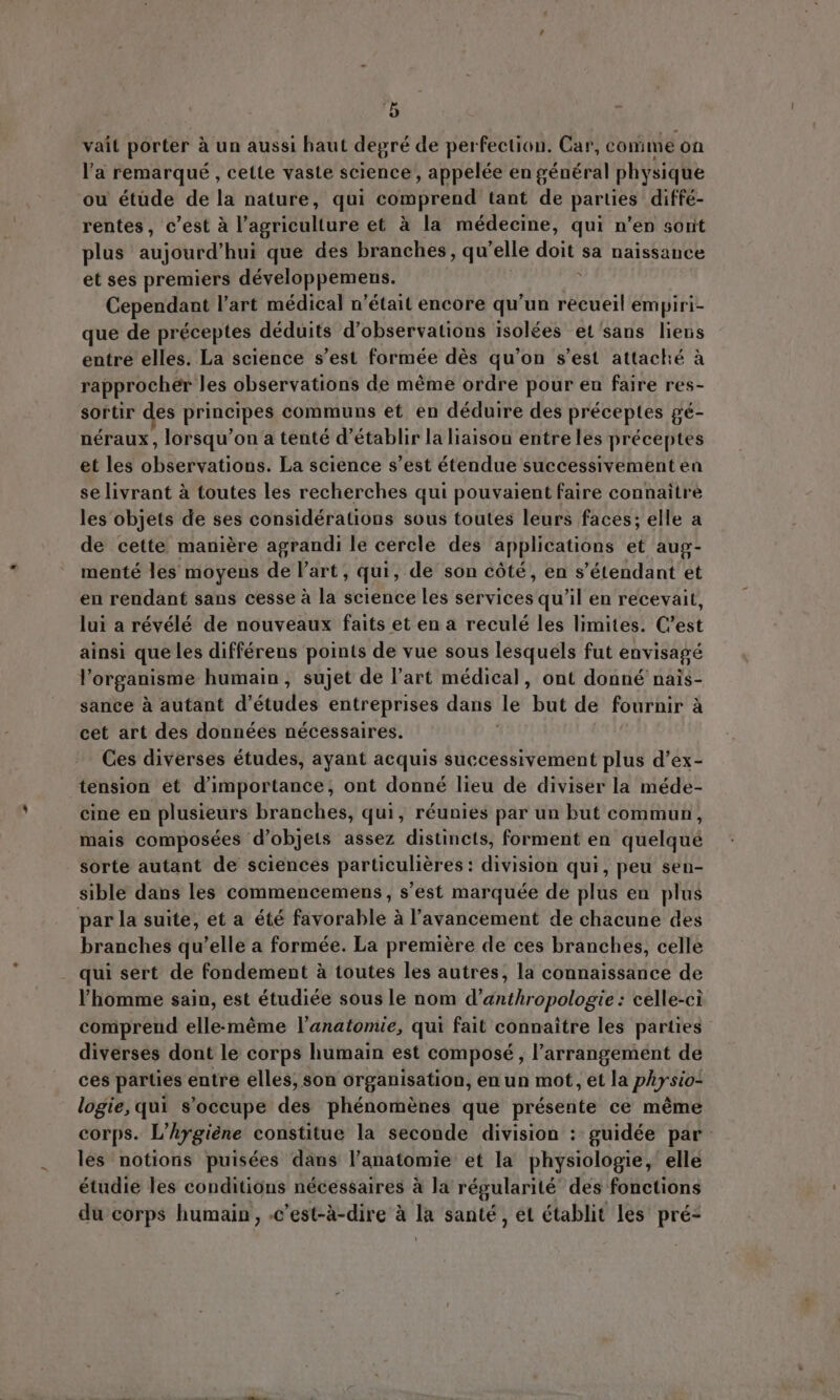 vait porter à un aussi haut degré de perfection. Car, comme on l'a remarqué , cette vaste science, appelée en général physique ou étüde de la nature, qui See tant de parties diffé- rentes, c'est à l'agriculture et à la médecine, qui n'en sont plus aujourd’ hui que des branches, qu ‘elle diii sa naissance et ses premiers développemens. : Cependant l'art médical n'était encore qu'un recueil empiri- que de préceptes déduits d'observations isolées et sans liens entre elles. La science s'est formée dés qu'on s'est attaché à rapprocher les observations de méme ordre pour en faire res- sortir des principes communs et en déduire des préceptes gé- néraux , lorsqu'on a tenté d'établir la liaison entre les préceptes et les observations. La science s'est étendue successivement en se livrant à toutes les recherches qui pouvaient faire connaitre les objets de ses considérations sous toutes leurs faces; elle a de cette maniére agrandi le cercle des applications et aug- menté les moyens de l'art , qui, de son cóté, en s'étendant et en rendant sans cesse à la science les services qu'il en recevait, lui a révélé de nouveaux faits et ena reculé les limites. C'est ainsi que les différeus points de vue sous lesquels fut envisagé l'organisme humain, sujet de l'art médical, ont donné nais- sance à autant d'études entreprises dans le birt de fournir a cet art des données nécessaires. Ces diverses études, ayant acquis successivement plus d’ex- tension et d'importance, ont donné lieu de diviser la méde- cine en plusieurs branches, qui, réunies par un but commun, mais composées d’ objets assez distincts, forment en quelqué sorte autant de sciences particulières : division qui, peu sen- sible dans les commencemens, s’est marquée de plus en plus par la suite, et a été favorable à l'avancement de chacune des branches qu’elle a formée. La première de ces branches, celle qui sert de fondement à toutes les autres, la connaissance de l'homme sain, est étudiée sous le nom d'anthropologie: celle-ci comprend elle-méme l'anatomie, qui fait connaitre les parties diverses dont le corps humain est composé , l'arrangement de ces parties entre elles, son organisation, en un mot, et la physio- logie, qui s'oceupe des phénomènes que présente ce méme corps. L’hygiéne constitue la seconde division : guidée par les notions puisées dans l’anatomie et la physiologie, elle étudie les conditions nécessaires à la régularité des fonctions du corps humain, .c’est-a-dire à la santé, et établit les pré-