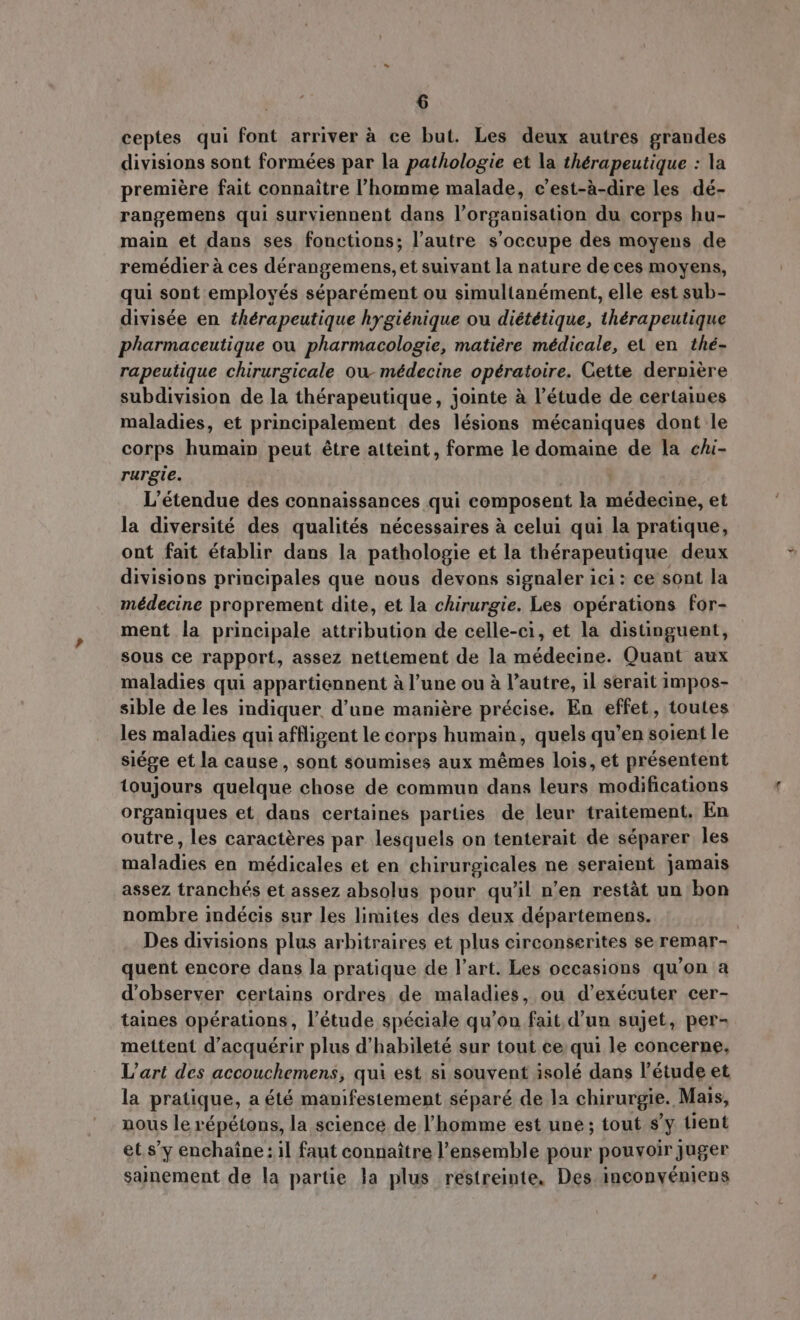 ceptes qui font arriver à ce but. Les deux autres grandes divisions sont formées par la pathologie et la thérapeutique : la première fait connaitre l'homme malade, c'est-à-dire les dé- rangemens qui surviennent dans l’organisation du corps hu- main et dans ses fonctions; l'autre s'occupe des moyens de remédier à ces dérangemens, et suivant la nature de ces moyens, qui sont employés séparément ou simultanément, elle est sub- divisée en thérapeutique hygiénique ou diététique, thérapeutique pharmaceutique ou pharmacologie, matière médicale, et en thé- rapeutique chirurgicale ow médecine opératoire. Cette derniere subdivision de la thérapeutique, jointe à l'étude de certaines maladies, et principalement des lésions mécaniques dont le corps humain peut étre atteint, forme le domaine de la chi- rurgie. L'étendue des connaissances qui composent la médecine, et la diversité des qualités nécessaires à celui qui la pratique, ont fait établir dans la pathologie et la thérapeutique deux divisions principales que nous devons signaler ici: ce sont la médecine proprement dite, et la chirurgie. Les opérations for- ment la principale attribution de celle-ci, et la distinguent, sous ce rapport, assez nettement de la médecine. Quant aux maladies qui appartiennent à l'une ou à l'autre, il serait impos- sible deles indiquer d'une maniére précise. En effet, toutes les maladies qui affligent le corps humain, quels qu'en soient le siége et la cause, sont soumises aux mêmes lois, et présentent toujours quelque chose de commun dans leurs modifications organiques et dans certaines parties de leur traitement, En outre, les caractéres par lesquels on tenterait de séparer les maladies en médicales et en chirurgicales ne seraient jamais assez tranchés et assez absolus pour qu'il n'en restat un bon nombre indécis sur les limites des deux départemens. | Des divisions plus arbitraires et plus circonserites se remar- quent encore dans la pratique de l'art. Les occasions qu'on a d'observer certains ordres de maladies, ou d'exécuter cer- taines opérations, l'étude spéciale qu'on fait d'un sujet, per- mettent d'acquérir plus d'habileté sur tout ce qui le concerne, L'art des accouchemens, qui est si souvent isolé dans l'étude et la pratique, a été manifestement séparé de la chirurgie. Mais, nous le répétons, la science de l'homme est une; tout s'y tient et s'y enchaîne: il faut connaitre l'ensemble pour pouvoir juger sainement de la partie la plus restreinte, Des inconyéniens