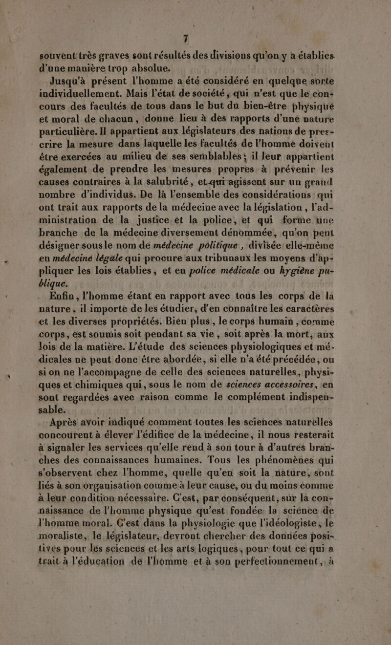 souvent trés graves sont résultés des divisions qu'on y a établies d’une manière trop absolue. Jusqu'à présent l'homme a été considéré en quelque sorte individuellement. Mais l'état de société , qui n'est que le con- cours des facultés de tous dans le but du bien-étre physique et moral de chacun, donne lieu à des rapports d'une nature particuliére. Il appartient aux législateurs des nations de pres- crire la mesure dans laquelle les facultés de l'homme doivent être exercées au milieu de ses semblables: il leur appartient également de prendre les mesures propres A prévenir les causes contraires à la salubrité, et qui agissent sur un grand nombre d'individus. De là l'ensemble des considérations qui ont trait aux rapports dela médecine avec la législation , l'ad- ministration de la justice ét la police, et qui forme une branche de la médecine diversement dénommée, qu'on peut désigner sous le nom de médecine politique , divisée elle-méme en médecine légale qui procure aux tribunaux les moyens d’ap- pliquer les lois établies, et en police médicale ou hygiene pu- blique. Enfin , l'homme étant en rapport avec tous les corps de la nature , il importe de les étudier, d'en connaître les caractères et les diverses propriétés. Bien plus, le corps humain , comme corps, est soumis soit pendant sa vie , soit aprés la mort, aux lois de la matiére. L'étude des sciences physiologiques et mé- dicales ne peut donc être abordée, si elle n'a été précédée, ou si on ne l’accompagne de celle des sciences naturelles, physi- ques et chimiques qui, sous le nom de sciences accessoires, en sont regardées avee raison comme le complément indispen- sable. Aprés avoir indiqué comment toutes les sciences naturelles concourent à élever l'édifice de la médecine, il nous resterait à signaler les services quelle rend à son tour à d’autres bran- ches des connaissances humaines. Tous les phénomènes qui s'observent chez l'homme, quelle qu'en soit la nature, sont liés à son organisation comme à leur cause, ou du moins comme à leur condition nécessaire. C'est, par conséquent, sur la con- naissance de l'homme physique qu'est. fondée: la science de l'homme moral. C'est dans la physiologie que l'idéologiste , le moraliste, le législateur, devront chercher des données posi- tives pour les sciences et les arts logiques, pour tout ce qui a trait à l'éducation de l'homme et à son perfectionnement, à