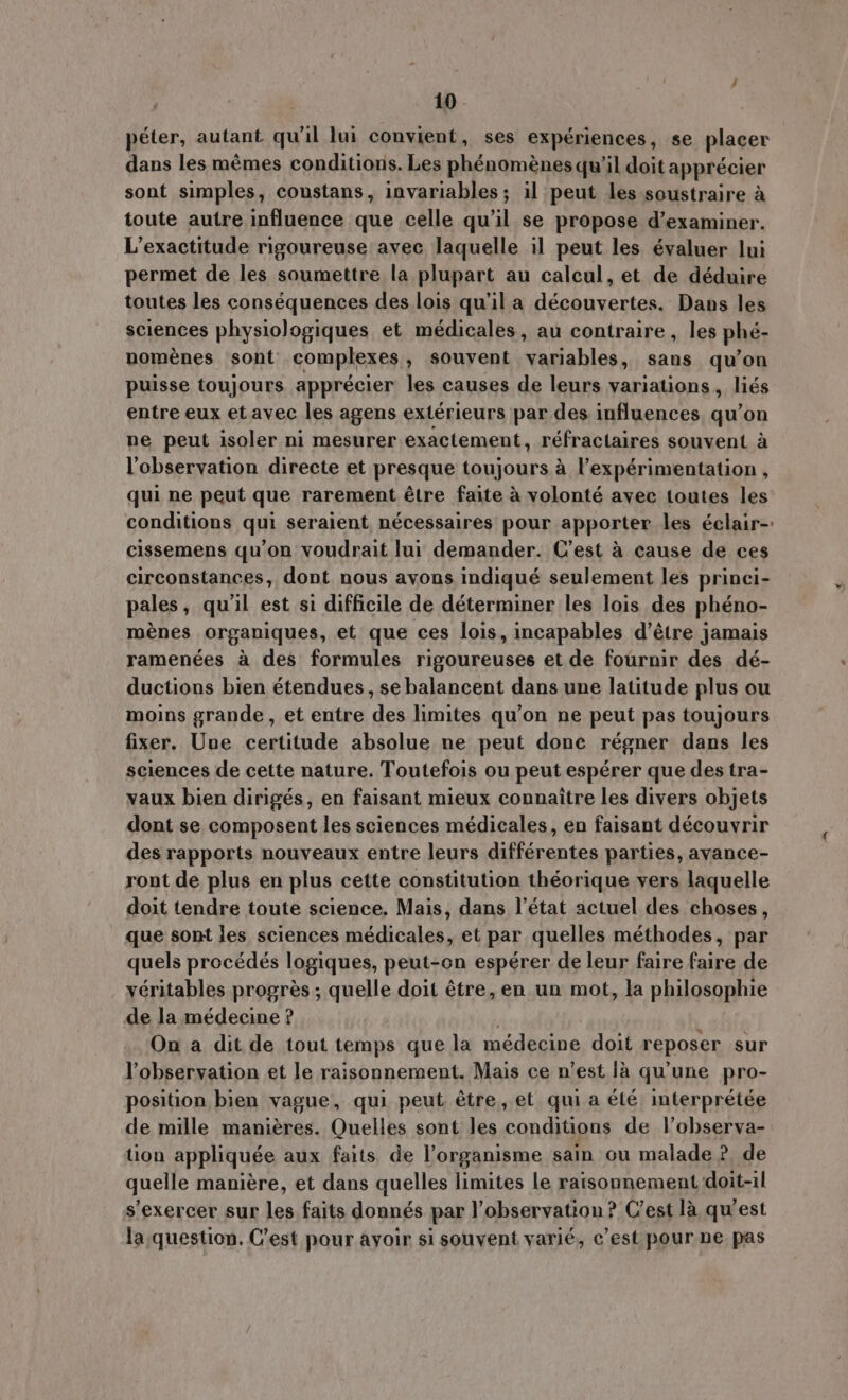 péter, autant qu'il lui convient, ses expériences, se placer dans les mémes conditions. Les phénoménes qu'il doit apprécier sont simples, coustans, invariables; il peut les soustraire à toute autre influence que celle qu'il se propose d'examiner. L'exactitude rigoureuse avec laquelle il peut les évaluer lui permet de les soumettre la plupart au calcul, et de déduire toutes les conséquences des lois qu'il a découvertes. Dans les sciences physiologiques et médicales, au contraire, les phé- noménes sont complexes, souvent variables, sans qu'on puisse toujours apprécier les causes de leurs variations , liés entre eux et avec les agens extérieurs par des influences qu'on ne peut isoler ni mesurer exactement, réfractaires souvent à l'observation directe et presque toujours à l'expérimentation , qui ne peut que rarement étre faite à volonté avec toutes les conditions qui seraient nécessaires pour apporter les éclair- cissemens qu'on voudrait lui demander. C'est à cause de ces circonstances, dont nous avons indiqué seulement les princi- pales, qu'il est si difficile de déterminer les lois des phéno- ménes organiques, et que ces lois, incapables d'étre jamais ramenées à des formules rigoureuses et de fournir des dé- ductions bien étendues, sebalancent dans une latitude plus ou moins grande, et entre des limites qu'on ne peut pas toujours fixer. Une certitude absolue ne peut done régner dans les sciences de cette nature. Toutefois ou peut espérer que des tra- vaux bien dirigés, en faisant mieux connaitre les divers objets dont se composent les sciences médicales, en faisant découvrir des rapports nouveaux entre leurs différentes parties, avance- ront de plus en plus cette constitution théorique vers laquelle doit tendre toute science, Mais, dans l'état actuel des choses, que sont les sciences médicales, et par quelles méthodes, par quels procédés logiques, peut-on espérer de leur faire faire de véritables progrés ; quelle doit étre, en un mot, la philosophie de la médecine ? On a dit de tout temps que la médecine doit reposer sur l'observation et le raisonnement. Mais ce n'est là qu'une pro- position bien vague, qui peut étre, et qui a été interprétée de mille manières. Quelles sont les conditions de l’observa- tion appliquée aux faits de l'organisme sain ou malade ? de quelle manière, et dans quelles limites le raisonnement doit-il s'exercer sur les faits donnés par l'observation? C'est là qu'est la question. C'est pour ayoir si souvent varié, c'est pour ne pas