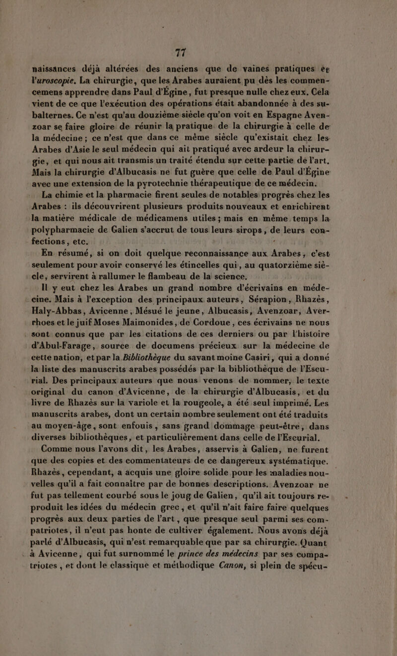 naissances déjà altérées des anciens que de vaines pratiques er l'uroscopie. La chirurgie, que les Arabes auraient pu dès les commen- cemens apprendre dans Paul d’Egine, fut presque nulle chez eux. Cela vient de ce que l'exécution des opérations était abandonnée à des su- balternes. Ce n'est qu'au douzième: siècle qu'on voit en Espagne Aven- zoar se faire gloire de réunir la pratique. de la chirurgie à celle de la médecine; ce n’est que dans ce même siècle qu’existait chez les. Arabes d’Asie le seul médecin qui ait pratiqué avec ardeur la chirur- gie, et qui nous ait transmis un traité étendu sur cette partie de l'art, Mais la chirurgie d'Albucasis ne fut guére que celle de Paul d'Égine avec une extension de la pyrotechnie thérapeutique de ce médecin. La chimie et la pharmacie firent seules de notables progrès chez les Arabes : ils découvrirent plusieurs produits nouveaux et enrichirent la matière médicale de médicamens utiles; mais en méme temps la polypharmacie de Galien s’accrut de tous leurs sirops, de leurs con- fections , etc. - | En résumé, si on doit quelque reconnaissance aux Arabes, c’est seulement pour avoir conservé les étincelles qui, au quatorzième sié- cle, servirent à rallumer le flambeau de la science. Il y eut chez les Arabes un grand nombre d'écrivains en méde- cine. Mais à l'exception des principaux auteurs, Sérapion, Rhazes, Haly-Abbas, Avicenne , Mésué le jeune, Albucasis, Avenzoar, Aver- rhoes et le juif Moses Maimonides, de Cordoue, ces écrivains ne nous sont connus que par les citations de ces derniers ou par l’histoire d’Abul-Farage, source de documens précieux sur la médecine de cette nation, et par la Bibliothèque du savant moine Casiri, qui a donné la liste des manuscrits arabes possédés par la bibliothèque de l'Escu- rial. Des principaux auteurs que nous. venons de nommer, le texte original du canon d'Avicenne, de Ia chirurgie d'Albucasis, et du livre de Rhazés sur la variole et la rougeole, a été seul imprimé. Les manuscrits arabes, dont un certain nombre seulement ont été traduits au moyen-age, sont enfouis, sans grand dommage peut-être, dans diverses bibliothèques, et particulièrement dans celle de l'Escurial. Comme nous l'avons dit, les Arabes, asservis à Galien, ne furent que des copies et des commentateurs de ee dangereux systématique. Rhazés , cependant, a acquis une gloire solide pour les maladies nou- velles qu'il a fait connaitre par de bonnes descriptions. Avenzoar ne fut pas tellement courbé sous le joug de Galien, qu'il ait toujours re- produit les idées du médecin grec, et qu'il n'ait faire faire quelques progrès aux deux parties de l'art, que presque seul parmi ses com- patriotes, il n'eut pas honte de cultiver également. Nous avons déjà parlé d'Albucasis, qui n'est remarquable que par sa chirurgie. Quant - à Avicenne, qui fut surnommé le prince des médecins par ses compa- triotes , et dont le classique et méthodique Canon, si plein de spécu-
