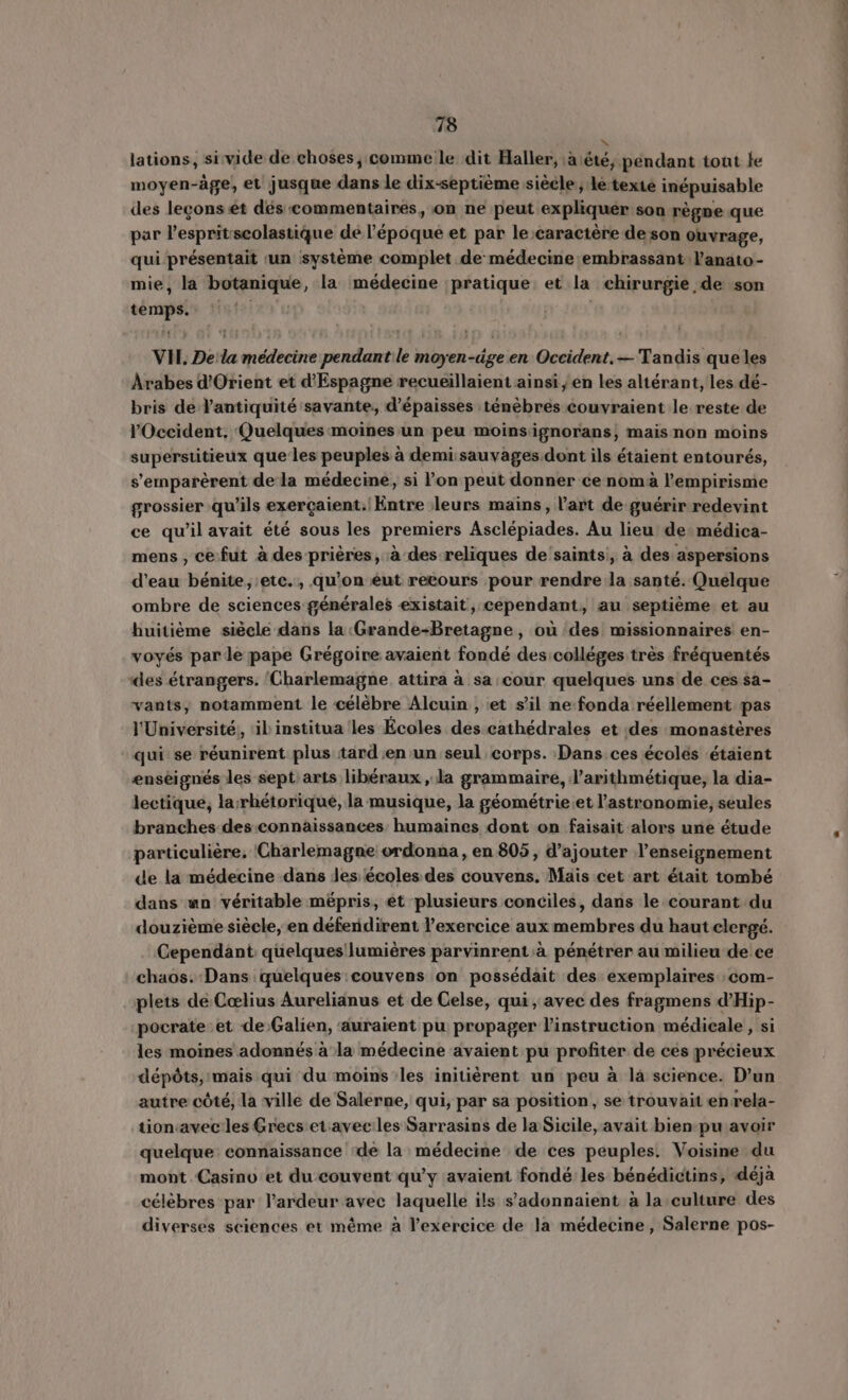 v lations, si vide de choses, comme le dit Haller, à été, pendant tout fe moyen-age, et jusque dans le dix-septième siècle, le texte inépuisable des leçons et dés commentaires, on ne peut expliquer son règne que par Pespritscolastique de l'époque et par le caractére de son ouvrage, qui présentait un système complet de médecine embrassant l'anato- mie, la botanique, la médecine pratique: et la chirurgie de son temps.» {151 | VH. De la médecine pendant le moyen-äge en Occident. — Tandis que les Arabes d'Orient et d'Espagne recueillaient ainsi , en les altérant, les dé- bris de l'antiquité savante, d'épaisses ténèbres couvraient le reste de l'Occident, Quelques moines un peu moins ignorans, maisnon moins superstitieux que les peuples à demi: sauvages dont ils étaient entourés, s'emparérent de la médecine, si l'on peut donner ce nom à l'empirisme grossier qu'ils exercaient. Entre leurs mains, l'art de guérir redevint ce qu'il avait été sous les premiers Asclépiades. Au lieu de médica- mens , ce fut à des prières, à des reliques de saints, à des aspersions d'eau bénite, etc. , qu'on eut recours pour rendre la santé. Quelque ombre de sciences générales existait, cependant, au septiéme et au huitième siècle dans la Grande-Bretagne, où des missionnaires en- voyés parle pape Grégoire avaient fondé des colléges très fréquentés des étrangers. ‘Charlemagne. attira à sa cour quelques uns de ces ša- vants, notamment le célèbre Alcuin, et s'il ne fonda réellement pas l'Université, il institua les Ecoles des cathédrales et des monastères qui se réunirent plus tard en un seul corps. Dans ces écoles étaient enseignes les sept arts libéraux , la grammaire, l'arithmétique, la dia- lectique, la rhéetorique, la musique, la géométrie et l'astronomie, seules branches des connaissances: humaines dont on faisait alors une étude particuliére, Charlemagne ordonna, en 805, d'ajouter l'enseignement de la médecine dans Jes écoles des couvens. Mais cet art était tombé dans wn véritable mépris, et plusieurs conciles, dans le courant du douziéme siécle, en déferidirent l'exercice aux membres du haut clergé. Cependant quelques lumiéres parvinrent.à pénétrer au milieu de ce chaos. Dans quelques:couvens on possédait des exemplaires com- plets de Cœlius Aurelianus et de Celse, qui, avec des fragmens d'Hip- -pocrate et de Galien, auraient pu propager l'instruction médicale , si les moines adonnés à la médecine avaient pu profiter de ces précieux dépóts, mais qui du moins les initiérent un peu à là science. D'un autre côté, la ville de Salerne, qui, par sa position, se trouvait en rela- tion.avec les Grecs et avec les Sarrasins de la Sicile, avait bien pu avoir quelque connaissance de la médecine de ces peuples. Voisine du mont Casino et du couvent qu'y avaient fondé les bénédictins, déjà célèbres par l'ardeur avec laquelle ils s'adonnaient à la culture des diverses sciences et méme à l'exercice de la médecine, Salerne pos-