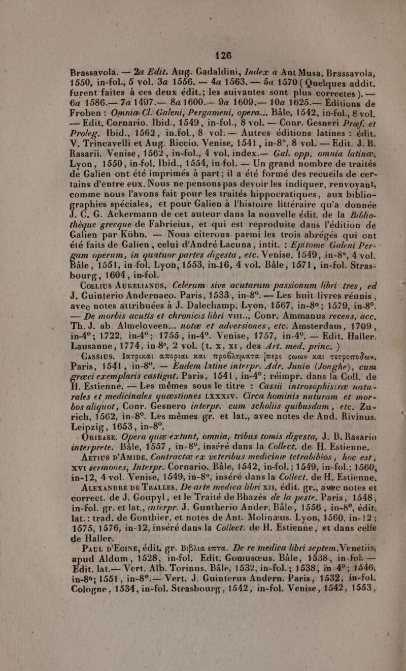 Brassavola. — 2a Edit. Aug. Gadaldini, Index a Ant Musa, Brassavola, 1550, in-fol., 5 vol, 3a 1556. — 4a 1563, — 5a 1570( Quelques addit. furent faites à ces deux édit.; les suivantes sont plus correctes )— Ga 1586.— 7a 1497.— 8a 1600.— 9a 1609.— 10a 1625.— Editions de Froben : Omnia: Cl. Galeni, Pergameni, opera... Bale, 1542, in-fol., 8 vol. — Edit. Cornario. Ibid., 1549, in-fol., 8 vol. — Conr. Gesneri Prof. et Proleg. \bid., 1562, in.fol., 8 vol. — Autres éditions latines : édit. V. Trincavelli et Aug. Riccio. Venise, 1541, in-8°, 8 vol. — Edit. J.B. Rasarii. Venise, 1562, in-fol., 4 vol. index.— Gal. opp. omnia latine, Lyon, 1550, in-fol. Ibid., 1554, in-fol. — Un grand nombre de traités de Galien ont été imprimés à part; il a été formé des recueils de cer- tains d'entre eux. Nous ne pensons pas devoir les indiquer, renvoyant, comme nous l'avons fait pour les traités hippocratiques, aux biblio- graphies spéciales, et pour Galien à l'histoire littéraire qu'a donnée . €. G. Ackermann de cet auteur dans la nouvelle édit. de la Biblio- théque grecque de Fahrieius, et qui est reproduite dans l'édition de Galien par Kühn. — Nous citerons parmi les trois abrégés qui ont été faits de Galien , celui d'André Lacuna, intit. : Epitome Galeni Per: - am operum, in quatuor partes digesta , etc. Venise, 1549, in-8°, 4 vol. Bâle, 1551, in-fol. Lyon, 1553, in-16, 4 vol. Bale, 1571, in-fol. Stras- bourg, 1604 , in-fol. CorLıus AuRELIANUS. Celerum sive acutarum passionum libri: tres, ed J. Guinterio Andernaco. Paris, 1533 , in-8°. — Les huit livres réunis ; avec notes attribuées à J. Dalechamp. Lyon, 1567, in-8°; 1579, in-8°. — De morbis acutis et chronicis libri vin... Conr. Ammanus recens, acc. Th. J. ab. Almeloveen... note et adversiones , etc: Amsterdam, 1709, in-4°; 1722, in-4°; 1755, in-4°. Venise, 1757, in-4°. — Edit. Haller. Lausanne, 1774, in-8°, 2 vol. (t. x, x1, des Art. med. princ. ) ; Cassius. Tarpixat amopiar xat mpoGinpara (Ept sway xat Terporodwy, Paris, 1541, in-8°. — Eadem latine interpr. Adr. Junio (Jonghe), cum greci exemplaris castigat. Paris, 1541 , in-4°; réimpr. dans la Coll. de H. Estienne, — Les mêmes sous le titre : Cassi introsophisire natu- rales et medicinales queestiones LXxxiv. Circa hominis naturam et mor- bos aliquot , Conr. Gesnero interpr. cum scholiis quibusdam , etc. Zu- rich, 1562, in-8?. Les mémes gr. et lat., avec notes de And. Rivinus. Leipzig, 1653, in-8°. - ÖRIBASE. Opera que extant, omnia, tribus tomis digesta, J. B. Rasario interprete. Bale, 1557 , in-8°, inséré dans la Collect. de H Estienne. AxriUS DAAMIDE. Contractæ ex veteribus medicine tetrabiblos , hoc est; xvi sermones, Interpr. Cornario. Bale, 1542, in-fol. ; 1549, in-fol.; 1560, in-12, 4 vol. Venise, 1549, in-8°, inséré dans la Collect. de H. Estienne, ALEXANDRE DE TRALLES, De arte medica libri xi, édit. gr., avec notes et correct. de J. Goupyl, et le Traité de Bhazès de la peste. Paris, 1548, in-fol. gr. et lat., interpr. J. Guntherio Ander. Bale, 1556 , in-8°, édit, lat. : trad. de Gonthier, et notes de Ant. Molinæus. Lyon, 1560, in-12; 1575, 1576, in-12, inséré dans la Collect. de H. Estienne, et dans celle de Haller. | Pau D'EciNE, édit, gr. Bha erta. De re medica libri septem.Venetiis; apud Aldum, 1528, in-fol. Edit. Gomusceus. Bale, 1538, in-fol. — Edit. lat.— Vert. Alb. Torinus. Bale, 1532, in-fol.; 1538, in-4%; 1546, in-89; 1551, in-8?. — Vert. J. Guinterus Andern. Paris, 1532, in-fol. Cologne , 1534, in-fol. Strasbourg, 1542, in-fol. Venise, 1542, 1553,