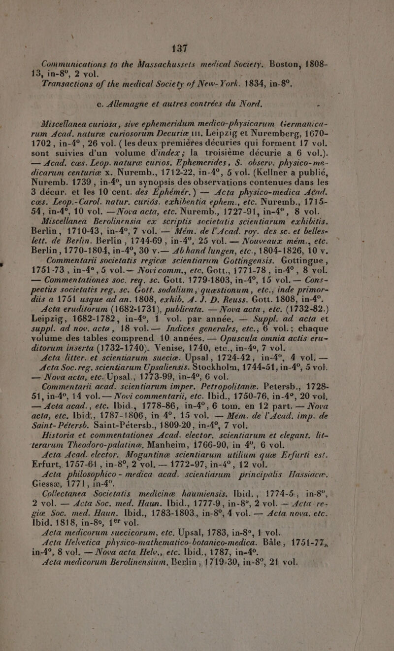 Communications. to the Massachussets medical Society. Boston, 1808- 13, in-8°, 2 vol. | l Transactions of the medical Society of New-York. 1834, in-8°, c. Allemagne et autres contrées du Nord. i Miscellanea curiosa , sive ephemeridum medico-physicarum Germanica- rum Acad. nature curiosorum Decuria ut, Leipzig et Nuremberg, 1670- 1702, in-4° , 26 vol. ( les deux premieres décuries qui forment 17 vol. sont suivies d'un volume d'index; la troisiéme décurie a 6 vol.). — Acad. ces. Leop. nature curios, Ephemerides, S. observ. physico- me- dicarum centuriæ x. Nuremb., 1712-22, in-4°, 5 vol. (Kellner a publié, Nuremb. 1739 , in-4°, un synopsis des observations contenues dans les 3 décur. et les 10 cent. des Ephémér.) — Acta physico-medica Acad. cos. Leop.-Carol. natur. curiós. exhibentia ephem., etc. Nuremb., 1715- 54, in-4°, 10 vol. — Nora acta, etc. Nuremb., 1727-91, in-4°, 8 vol. Miscellanea Berolinensia ex scriptis societatis scientiarum exhibitis. Berlin, 1710-43, in-4°, 7 vol. — Mém. de l’ Acad. roy. des sc. et belles- lett. de Berlin. Berlin , 1744-69 , in-4°, 25 vol. — Nouveaux mém., etc. Berlin , 1770-1804, in-4°, 30 v.— 4b hand lungen, etc., 1804-1826, 10 v. Commentarii societatis regice scientiarum Gottingensis. Gottingue , 1751-73 , in-4°, 5 vol.— Novicomm., etc. Gott., 1771-78 , in-4° , 8 vol. — Commentationes soc. req. sc. Gott. 1779-1803, in-4°, 15 vol. — Cons- pectus societatis reg. sc. Gott. sodalium , questionum , etc., inde primor- diis a 1751 usque ad an. 1808, exhib. A. J. D. Reuss. Gott. 1808, in-4°. Acta eruditorum (1682-1731), publicata. — Nova acta, etc. (1732-82.) Leipzig, 1682-1782, in-4°, 1 vol. par année, — Suppl. ad acta et suppl. ad nov. acta, 18 vol. — Indices generales, etc., 6 vol: chaque volume des tables comprend 10 années. — Opuscula omnia actis eru- ditorum inserta (1732-1740). Venise, 1740, etc., in-49, 7 vol. Acta litter. et scientiarum sueciæ. Upsal, 1724-42, in-4°, 4 vol. — Acta Soc. reg. scientiarum Upsaliensis. Stockholm, 1744-51, in-4°, 5 vol. — Nova acta, etc. Upsal., 1773-99, in-4°, 6 vol. , Commentarii acad. scientiarum imper. Petropolitante. Petersb., 1728- 51, in-4°, 14 vol. — Novi commentarii, etc. Ibid., 1750-76, in-4°, 20 vol, — Acta acad., etc. Ibid., 1778-86, in-4°, 6 tom. en 12 part. — Nova acia, etc. Ibid, 1787-1806, in 4°, 15 vol. — Mem. de l Acad. imp. de Saint- Pétersb. Saint-Pétersb., 1809-20, in-4°, 7 vol. Historia et commentationes Acad. elector. scientiarum et elegant. lit- terarum Theodoro-palatine, Manheim, 1766-90, in 4°, 6 vol. | Acta Acad. elector. Moguntinæ scientiarum utilium que Erfurti est. Erfurt, 1757-61 , in-8°, 2 vol. — 1772-97, in-4°, 12 vol. Acta philosophico - medica acad. scientiarum | principalis. Hassiacæ. Giessz, 1771, in-4°. Collectanea Societatis medicine haumiensis. Ibid., 1774-5., in-8°, 2 vol. — Acta Soc. med. Haun. Ibid., 1777-9, in-8°, 2 vol. — Acta - re- gie Soc. med. Haun. Ibid., 1783-1803, in-8°, 4 vol. — Acta. nova. etc. Ibid. 1818, in-89, 1° vol. Acta medicorum suecicorum, etc. Upsal, 1783, in-8°, 1 vol. Acta Helvetica physico-mathematico-botanico-medica. Bale, 1751-77, in-4°, 8 vol. — Nova acta Hely., etc. Ibid., 1787, in-4°. Acta medicorum Berolinensium, Berlin , 1719-30, in-8°, 21 vol.