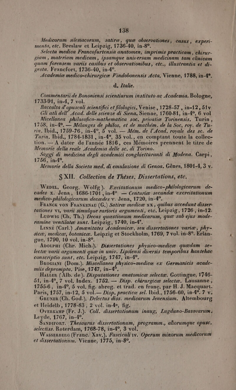 Medicorum. silesiacorum, satire, que observationes; casus , experi- menta, etc. Breslaw et. Leipzig, 1736-40, in-8?. à Selecta medica Francofurtensia anatomen, imprimis practicam , chirur- giam , materiam medicam, ipsamque universam medicinam tam clinicam quam forensem variis casibus et observationibus, etc., illustrantia et di- gesta. Francfort, 1736-40, in-4°. Academie medico-chirurgicæ Vindobonensis Acta. Vienne, 1788, in-4°. d. Italie. Commentarii de Bononiensi scientiarum instituto ac Academia. Bologne, 1733-91, in-4, 7 vol. Raccolta d'opuscoli scientifici et filologici. Venise , 1728-57 , in-12, 51v Gli atli dell’ Acad. delle scienze di Siena, Sienne, 1760-81, in-4°, 6 vol Micellanea philosofica-mathematica soc. privatiæ Torinensis. Turin, 1758, in-4°. — Mélanges de philos, et de mathém. de la Sec, roy. de Tu- rin. Ihid., 1759-76, in-4°, 5 vol. — Mém. de l’ Acad. royale des sc. de Turin, Ybid., 1784-1831 , in-4°, 35 vol., en comptant toute la collec- tion. — A dater de l'année 1816, ces Mémoires prennent le titre de Memorie della reale Academia delle sc. di Torino. Saggi di medicina degli academici conghietturanti di Modena. Carpi, 1756, ın-4°, Memorie della Societa med. di emulazione di Genoa. Génes, 1801-4, 3 v. S XII. Collection de Theses. Dissertations, etc. Wepez. Georg. Wolfg). Excitationum - medico- philologicarum de- cades x. Jena, 1686-1701 , in-4° — Centuriæ secunda? excreitationum medico-philologicarum decædes v. Jena, 1720, in-4°. Franck von Frankenau (G.) Satire medicæ xx , quibus accedunt disser- tationes v1, varii simulque rarioris argumenti, etc. Leipzig, 1726 , in-12. _ Lupwic (Ch. Th.) Decas questionum medicarum, que sub ejus mode- ramine ventilate sunt. Leipzig, 1740, in-4°. e Linné (Carl.) Ameenitates Academica, seu dissertationes varie , phy- sicæ, medica, botanicæ. Leipzig et Stockholm, 1769, 7 vol. in-8°. Erlan- gue, 1790, 10 vol. in-8°. Aporpai (Chr. Mich.). Dissertationes physieo-medicæ quedam se- lectæ varii argumenti gue in univ. Lipsiensi diversis temporibus hantehac conscriptio sunt, etc. Leipzig, 1747, in-4°. Brocıanı (Dom.). Miscellanea physico-medicæ ex Germanicis acade- miis deprompta. Pise, 1747, in-4°. Harzer (Alb. de). Disputationes anatomica selectae. Gottingue, 1746- 51, in-4°, 7 vol, Index. 1752. — Disp. chirurgica selectæ. Lausanne, 1755-6, in-4°, 5 vol. fig. abreg. et trad. en franc. par H. J. Macquart. Paris, 1757, in-12, 5 vol.— Disp. practice sel. Ibid., 1756-60, in-4°. 7 v. Gruner (Ch. God.). Delectus diss. medicarum Jenensium. Altembourg et Heidelb , 1778-83 , 2 vol. in-4°, fig. OvznkaMP (Fr. J.). Coll. dissertationum inaug, Lugduno-Batavarum, Leyde, 1767, in-4°. SANDIFORT. Thesaurus dissertationum, programm., aliorumque opusc. selectiss. Roterdam, 1768-78, in-4°, 3 vol. WassERBERG (Frane. Xav.). Fasciculi te, Operum minorum medicorum et dissertationum. Vienne, 1775, in-8°,