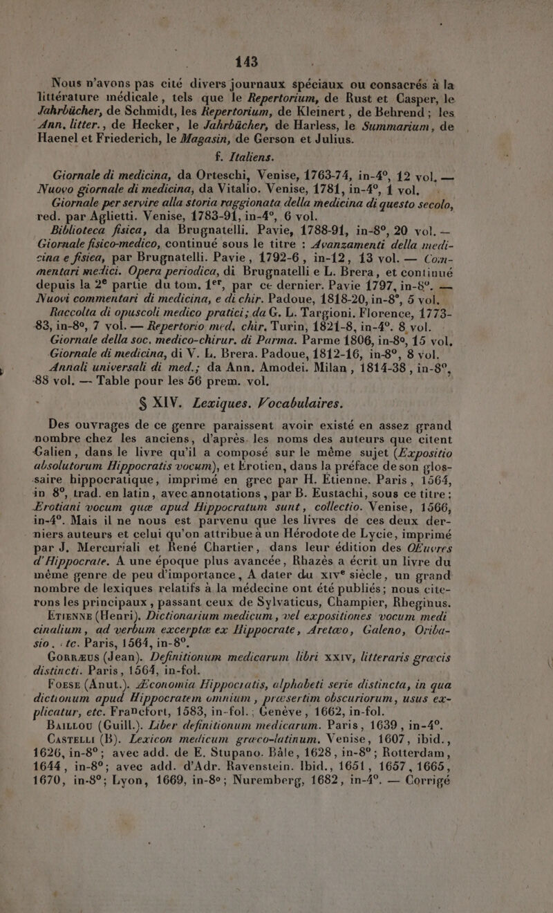 Nous n'avons pas cité divers journaux spéciaux ou consacrés à la littérature médicale, tels que le Repertorium, de Rust et Casper, le Jahrbücher, de Schmidt, les Hepertorium, de Kleinert , de Behrend ; les Ann, litter., de Hecker, le Jahrbücher, de Harless, le Summarium, de Haenel et Friederich, le Magasin, de Gerson et Julius. f. Italiens. Giornale di medicina, da Orteschi, Venise, 1763-74, in-4°, 12 vol, — Nuovo giornale di medicina, da Vitalio. Venise, 1781, in-4°, 1 vol. ` Giornale per servire alla storia raggionata della medicina di questo secolo, red. par Aglietti. Venise, 1783-91, in-4°, 6 vol. Biblioteca fisica, da Brugnatelli, Pavie, 1788-91, in-8°, 20 vol. — Giornale fisico-medico, continué sous le titre : Avanzamenti della medi- cina e fisica, par Brugnatelli. Pavie, 1792-6, in-12, 13 vol. — Com- mentari medici. Opera periodica, di Brugnatelli e L. Brera, et continué depuis la 2° partie du tom. 1°, par ce dernier. Pavie 1797, in-8°. — Nuovi commentari di medicina, e di chir. Padoue, 1818-20, in-8°, 5 vol. Raccolta di opuscoli medico pratici; da G. L. Targioni. Florence, 1773- 83, in-8°, 7 vol. — Repertorio med, chir, Turin, 1821-8, in-4°. 8 vol. Giornale della soc. medico-chirur. di Parma. Parme 1806, in-89, 15 vol, Giornale di medicina, di V. L. Brera. Padoue, 1812-16, in-8°, 8 vol. Annali universali di med.; da Ann. Amodei. Milan , 1814-38 , in-8°, :88 vol. — Table pour les 56 prem. vol. S XIV. Zexiques. Vocabulaires. Des ouvrages de ce genre paraissent avoir existé en assez grand nombre chez les anciens, d'aprés.les noms des auteurs que citent Galien, dans le livre qu'il a composé sur le méme sujet (Expositio absolutorum Hippocratis vocum), et Krotien, dans la préface de son glos- saire hippocratique, imprimé en grec par H. Etienne. Paris, 1564, in 8°, trad. en latin, avec annotations , par B. Eustachi, sous ce titre; -Erotiani vocum que apud Hippocratum sunt, collectio. Venise, 1566, in-4°. Mais il ne nous est parvenu que les livres de ces deux der- niers auteurs et celui qu'on attribue a un Hérodote de Lycie, imprimé par J. Mereuriali et René Chartier, dans leur édition des OEuvres d' Hippocrate. A une époque plus avancée, Rhazès a écrit un livre du méme genre de peu dimportance, A dater du xiv® siécle, un grand nombre de lexiques relatifs a la médecine ont été publiés; nous cite- rons les principaux , passant ceux de Sylvaticus, Champier, Rheginus. ETIENNE (Henri). Dictionarium medicum, vel expositiones vocum medi cinalium, ad verbum excerptæ ex Hippocrate, Aretwo, Galeno, Oriba- sio . : te. Paris, 1564, in-8°. Gorrzus (Jean). Definitionum medicarum libri xxiv, litteraris græcis distincti. Paris, 1564, in-fol. Fosse (Anut.). Æconomia Hippocratis, alphabeti serie distincta, in qua dictionum apud Hippocratem omnium , presertim obscuriorum, usus ex- licatur, etc. Francfort, 1583, in-fol.; Genève , 1662, in-fol. Button (Guill.). Liber definitionum medicarum. Paris, 1639 , in-4°. CasrELLI (B). Lexicon medicum græco-latinum. Venise, 1607, ibid., 1626, in-8°; avec add. de E. Stupano. Bale, 1628, in-8°; Rotterdam, 1644, in-8°; avec add. d’Adr. Ravenstein. lbid., 1651, 1657, 1665, 1670, in-8°; Lyon, 1669, in-8°; Nuremberg, 1682, in-4?. — Corrigé
