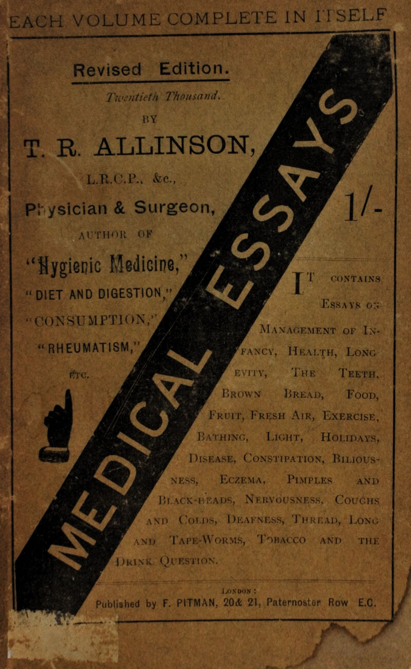EACH VOLUME COMPLETE IN ITSELF Revised Edition. Twentieth Thou set nd. T. R. ALLINSON, L.R.O.P., &c., PS ysician & Surgeon, AUTHOR OF cQ s</ “Hygienic Medicine,” DIET AND DIGESTION,” CONSUMPTION,”  RHEUMATISM,” PfTC. JT I CONTAINS Essays on Management of In¬ fancy, Health, Long evity, The Teeth, Brown Bread, Food, Fruit, Fresh Air, Exercise, Bathing, Light, Holidays, Disease, Constipation, Bilious¬ ness, Eczema, Pimples and B LACK-HEADS, NERVOUSNESS, COUGHS and Colds, Deafness, Thread, Long and Tape-Worms, Tobacco and the Drink Question. London : Published by F. PITMAN, 20* 21, Paternoster Row E.C. tv. } “7