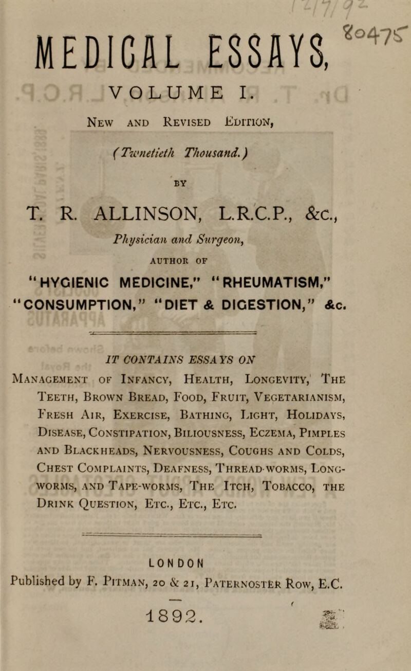 MEDICAL ESSAYS, '“47!r VOLUME I. New and Revised Edition, ( Twnetieth Thousand.) BY T. R. ALLINSON, L.R.C.P., &c.( Physician and Surgeon, AUTHOR OF “HYGIENIC MEDICINE, “RHEUMATISM,” “CONSUMPTION, “DIET & DIGESTION,” Ac. IT CONTAINS ESSAYS ON Management of Infancy, Health, Longevity, The Teeth, Brown Bread, Food, Fruit, Vegetarianism, Fresh Air, Exercise, Bathing, Light, Holidays, Disease, Constipation, Biliousness, Eczema, Pimples and Blackheads, Nervousness, Coughs and Colds, Chest Complaints, Deafness, Thread worms, Long- worms, and Tape-worms, The Itch, Tobacco, the Drink Question, Etc., Etc., Etc. LONDON Published by F. Pitman, 20 & 21, Paternoster Row, E.C. ( 1892.