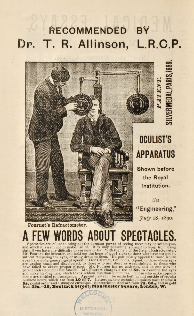 Dr. T. R. Allinson, L.R.C.P. Foumet’s Refractometer. os oo co OO w C/3 OCULIST’S APPARATUS Shown before the Royal Institution. Ste Engineering,” July lS, 1890. A FEW WORDS ABOUT SPECTACLES. Spectacle* are of use to bring out the dormant power of seeing there may be within you, and which it is a sin not to make use of. It is only punishing yourself to keep from using them if you have any difficulty to sec near or far. TVith the help of the Patent Refractometer, Mr. Fournet, the inventor, can hold out ths hope of good sight to those who have not got it, without tampering the eyes, or using drops to them. He particularly appeals to those whose eyes have undergone surgical operations for Cataract, Glaucoma, Squint, to those whose eyes are getting small and discoloured, to those who arc short or weak-sighted, to those who have failed to obtain proper glasses. Mr. Fournet has no assistant, and no one uses his patent Refractometer but himself. Mr. Fournet charges a fee of 5s. to examine tire eyes ami make his diagnosis, which takes seldom less than 20 minutes. Those who make appoint¬ ments are entitled to precedence. Appointments can be made both in and outside of regular business hours, which are from 10 till 7« Letters making technical inquiries must enclose h 5s. postal order and a stamped envelope. Spectacles in steel are from 78. 6d.f and in gold (turn 358.-18, Bentinck Street, Manchester Square, London, W«