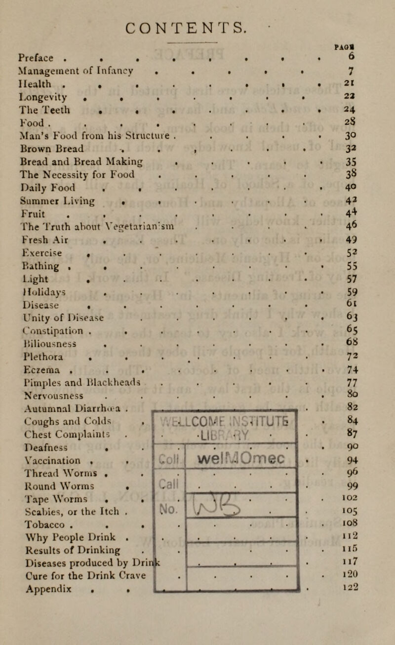 CONTENTS. pAoa Preface . • . • • • # 6 Management of Infancy • • • i • 7 Health . , . . • • 21 Longevity • . • • • • • 22 The Teeth . • • . . • 24 Food . . . • « . • . 2S Man’s Food from his Structure . . . • 30 Brown Bread . • i • • • 32 Bread and Bread Making • . • « 35 The Necessity for Food • . 38 Daily Food . • • . 40 Summer Living . • . 42 Fruit . . . . 4+ The Truth about Vegetarian:sm . 46 Fresh Air . . . 49 Exercise ( . . 52 Bathing , . . . 55 Light . . 57 Holidays . 59 Disease , . . 61 Unity of Disease . • • f 63 Constipation . . . . 65 Biliousness . • . 68 Plethora . . . 72 Eczema . . . . . 74 Pimples and Blackheads . . 77 Nervousness • . 80 82 Coughs and Colds , cU.COMF , . 11TUT6 84 Chest Complaints •Lib' <iY • «7 Deafness • welMOmec 90 Vaccination . . Coll • 94 Thread Worms , Call . 96 Round Worms . . 99 Tape Worms . . No.' 1 • 102 Scabies, or the Itch . . ' . 105 Tobacco . . . . . 108 Why People Drink . , , . • 112 Results of Drinking . . 115 Diseases produced by Drir Cure for the Drink Crave Appendix . . i 117 • • i20 122