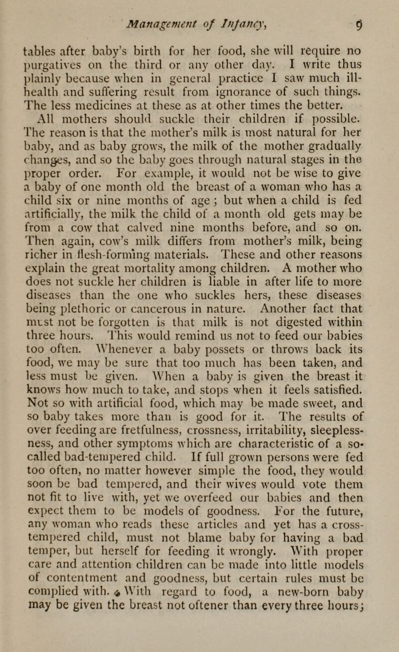 tables after baby’s birth for her food, she will require no purgatives on the third or any other day. I write thus plainly because when in general practice I saw much ill- health and suffering result from ignorance of such things. The less medicines at these as at other times the better. All mothers should suckle their children if possible. The reason is that the mother’s milk is most natural for her baby, and as baby grows, the milk of the mother gradually changes, and so the baby goes through natural stages in the proper order. For example, it would not be wise to give a baby of one month old the breast of a woman who has a child six or nine months of age; but when a child is fed artificially, the milk the child of a month old gets may be from a cow that calved nine months before, and so on. Then again, cow’s milk differs from mother’s milk, being richer in llesh-forming materials. These and other reasons explain the great mortality among children. A mother who does not suckle her children is liable in after life to more diseases than the one who suckles hers, these diseases being plethoric or cancerous in nature. Another fact that must not be forgotten is that milk is not digested within three hours. This would remind us not to feed our babies too often. Whenever a baby possets or throws back its food, we may be sure that too much has been taken, and less must he given. When a baby is given the breast it knows how much to take, and stops when it feels satisfied. Not so with artificial food, which may he made sweet, and so baby takes more than is good for it. The results of over feeding are fretfulness, crossness, irritability, sleepless¬ ness, and other symptoms which are characteristic of a so- called bad-tempered child. If full grown persons were fed too often, no matter however simple the food, they would soon be bad tempered, and their wives would vote them not fit to live with, yet we overfeed our babies and then expect them to be models of goodness. For the future, any woman who reads these articles and yet has a cross- tempered child, must not blame baby for having a bad temper, but herself for feeding it wrongly. With proper care and attention children can be made into little models of contentment and goodness, but certain rules must be complied with. * With regard to food, a new-born baby may be given the breast not oftener than every three hours;