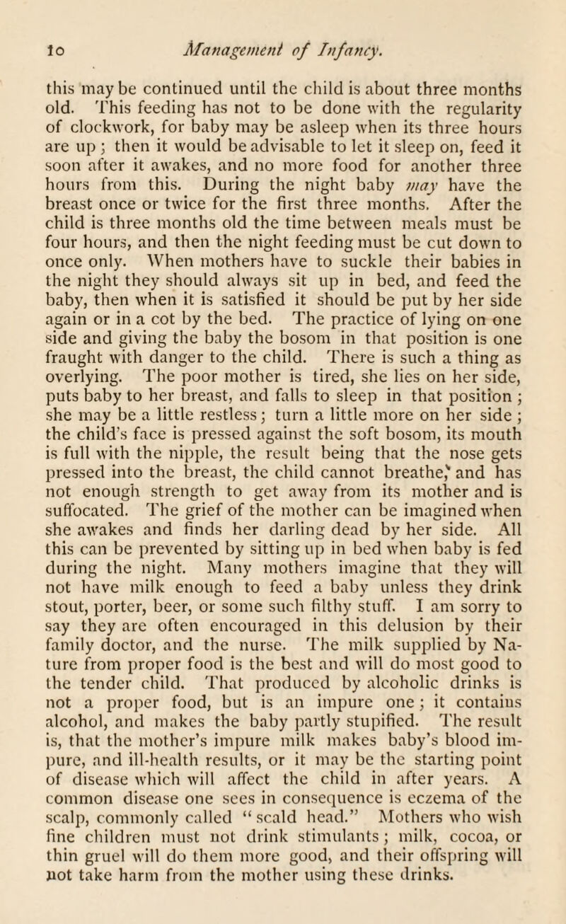 this may be continued until the child is about three months old. This feeding has not to be done with the regularity of clockwork, for baby may be asleep when its three hours are up ; then it would be advisable to let it sleep on, feed it soon after it awakes, and no more food for another three hours from this. During the night baby may have the breast once or twice for the first three months. After the child is three months old the time between meals must be four hours, and then the night feeding must be cut down to once only. When mothers have to suckle their babies in the night they should always sit up in bed, and feed the baby, then when it is satisfied it should be put by her side again or in a cot by the bed. The practice of lying on one side and giving the baby the bosom in that position is one fraught with danger to the child. There is such a thing as overlying. The poor mother is tired, she lies on her side, puts baby to her breast, and falls to sleep in that position ; she may be a little restless; turn a little more on her side ; the child’s face is pressed against the soft bosom, its mouth is full with the nipple, the result being that the nose gets pressed into the breast, the child cannot breathe' and has not enough strength to get away from its mother and is suffocated. The grief of the mother can be imagined when she awakes and finds her darling dead by her side. All this can be prevented by sitting up in bed when baby is fed during the night. Many mothers imagine that they will not have milk enough to feed a baby unless they drink stout, porter, beer, or some such filthy stuff. I am sorry to say they are often encouraged in this delusion by their family doctor, and the nurse. The milk supplied by Na¬ ture from proper food is the best and will do most good to the tender child. That produced by alcoholic drinks is not a proper food, but is an impure one; it contains alcohol, and makes the baby partly stupificd. The result is, that the mother’s impure milk makes baby’s blood im¬ pure, and ill-health results, or it may be the starting point of disease which will affect the child in after years. A common disease one sees in consequence is eczema of the scalp, commonly called “scald head.” Mothers who wish fine children must not drink stimulants ; milk, cocoa, or thin gruel will do them more good, and their offspring will not take harm from the mother using these drinks.