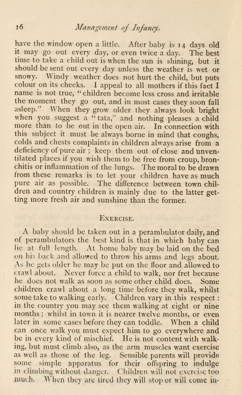 have the window open a little. After baby is 14 days old it may go out every day, or even twice a day. The best time to take a child out is when the sun is shining, but it should be sent out every day unless the weather is wet or snowy. W indy weather does not hurt the child, but puts colour on its cheeks. I appeal to all mothers if this fact I name is not true, “ children become less cross and irritable the moment they go out, and in most cases they soon fall asleep.” \\ hen they grow older they always look bright when you suggest a “ tata,” and nothing pleases a child more than to be out in the open air. In connection with this subject it must be always borne in mind that coughs, colds and chests complaints in children always arise from a deficiency ot pure air ; keep them out of close and unven¬ tilated places if you wish them to be free from croup, bron¬ chitis or inflammation of the lungs. The moral to be drawn from these remarks is to let your children have as much pure air as possible. The difference between town chil¬ dren and country children is mainly due to the latter get¬ ting more fresh air and sunshine than the former. Exercise. A baby should be taken out in a perambulator daily, and of perambulators the best kind is that in which baby can lie at full length. At home baby may be laid on the bed on his back and allowed to throw his arms and legs about. As he gets older he may be put on the floor and allowed to crawl about. Never force a child to walk, nor fret because he does not walk as soon as some other child does. Some children crawl about a long time before they walk, whilst some take to walking early. Children vary in this respect : in the country you may see them walking at eight or nine months; whilst in town it is nearer twelve months, or even later in some cases before they can toddle. When a child can once walk you must expect him to go everywhere and be in every kind of mischief. He is not content with walk¬ ing, but must climb also, as the arm muscles want exercise as well as those of the leg. Sensible parents will provide some simple apparatus for their offspring to indulge in climbing without danger. Children will not exercise too much. When they are tired they will stop or will tome in-