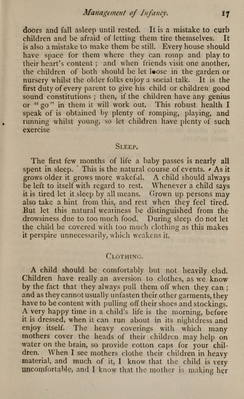 doors and fall asleep until rested. It is a mistake to curb children and be afraid of letting them tire themselves. It is also a mistake to make them be still. Every house should have space for them where they can romp and play to their heart’s content ; and when friends visit one another, the children of both should be let l*ose in the garden or nursery whilst the older folks enjoy a social talk. It is the first duty of every parent to give his child or children good sound constitutions ; then, if the children have any genius or “ go ” in them it will work out. This robust health I speak of is obtained by plenty of romping, playing, and running whilst young, so let children have plenty of such exercise Sleep. The first few months of life a baby passes is nearly all spent in sleep. This is the natural course of events. * As it grows older it grows more wakeful. A child should always be left to itself with regard to rest. Whenever a child says it is tired let it sleep by all means. Grown up persons may also take a hint from this, and rest when they feel tired. But let this natural weaiiness be distinguished from the drowsiness due to too much food. During sleep do not let the child be covered with too much clothing as this makes it perspire unnecessarily, which weakens it. Clothing. A child should be comfortably but not heavily clad. Children have really an aversion to clothes, as we know by the fact that they always pull them off when they can ; and as they cannot usually unfasten their other garments, they have to be content with pulling off their shoes and stockings. A very happy time in a child’s life is the morning, before it is dressed, when it can run about in its nightdress and enjoy itself. The heavy coverings with which many mothers cover the heads of their children may help on water on the brain, so provide cotton caps for your chil¬ dren. When I see mothers clothe their children in heavy material, and much of it, I know that the child is very uncomfortable, and I know that the mother is making her