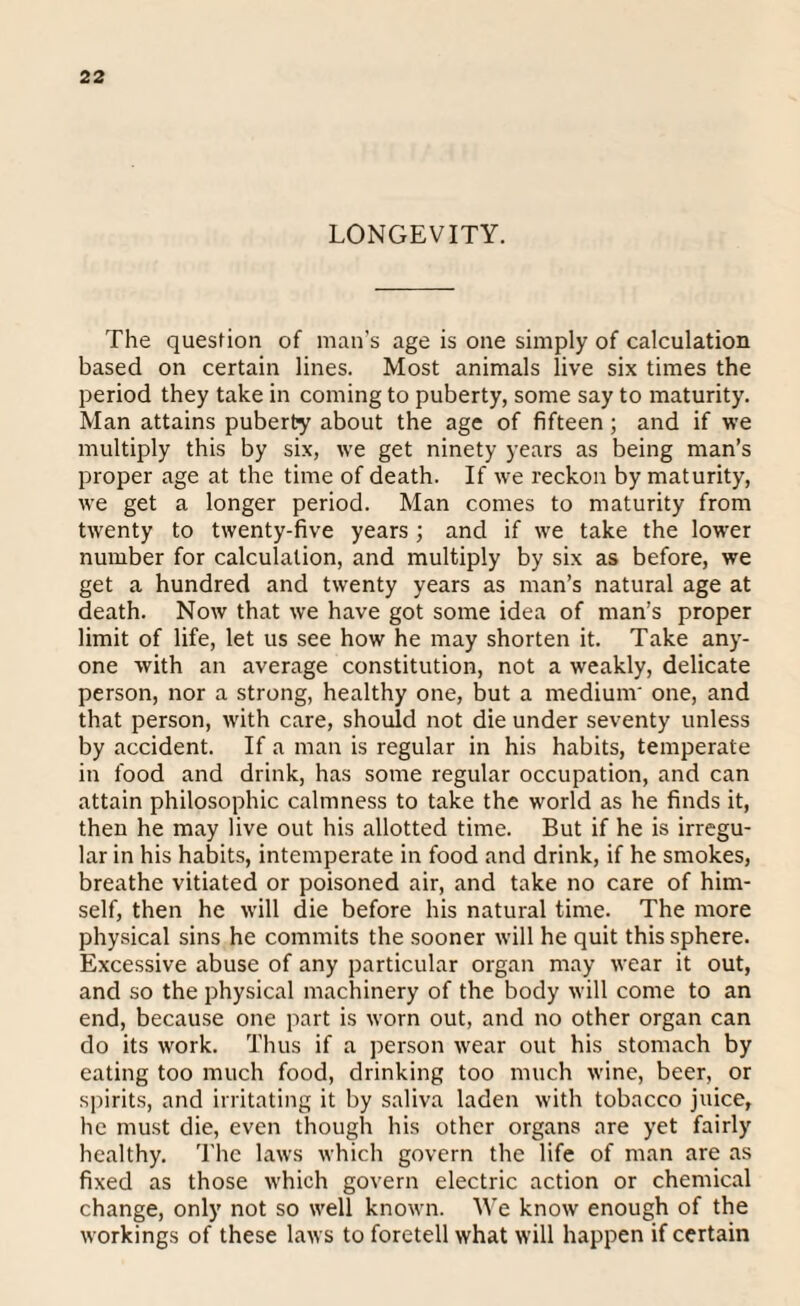 LONGEVITY. The question of man’s age is one simply of calculation based on certain lines. Most animals live six times the period they take in coming to puberty, some say to maturity. Man attains puberty about the age of fifteen; and if we multiply this by six, we get ninety years as being man’s proper age at the time of death. If we reckon by maturity, we get a longer period. Man comes to maturity from twenty to twenty-five years ; and if we take the lower number for calculation, and multiply by six as before, we get a hundred and twenty years as man’s natural age at death. Now that we have got some idea of man’s proper limit of life, let us see how he may shorten it. Take any¬ one with an average constitution, not a weakly, delicate person, nor a strong, healthy one, but a medium' one, and that person, with care, should not die under seventy unless by accident. If a man is regular in his habits, temperate in food and drink, has some regular occupation, and can attain philosophic calmness to take the world as he finds it, then he may live out his allotted time. But if he is irregu¬ lar in his habits, intemperate in food and drink, if he smokes, breathe vitiated or poisoned air, and take no care of him¬ self, then he will die before his natural time. The more physical sins he commits the sooner will he quit this sphere. Excessive abuse of any particular organ may wear it out, and so the physical machinery of the body will come to an end, because one part is worn out, and no other organ can do its work. Thus if a person wear out his stomach by eating too much food, drinking too much wine, beer, or spirits, and irritating it by saliva laden with tobacco juice, he must die, even though his other organs are yet fairly healthy. The laws which govern the life of man are as fixed as those which govern electric action or chemical change, only not so well known. We know enough of the workings of these laws to foretell what will happen if certain