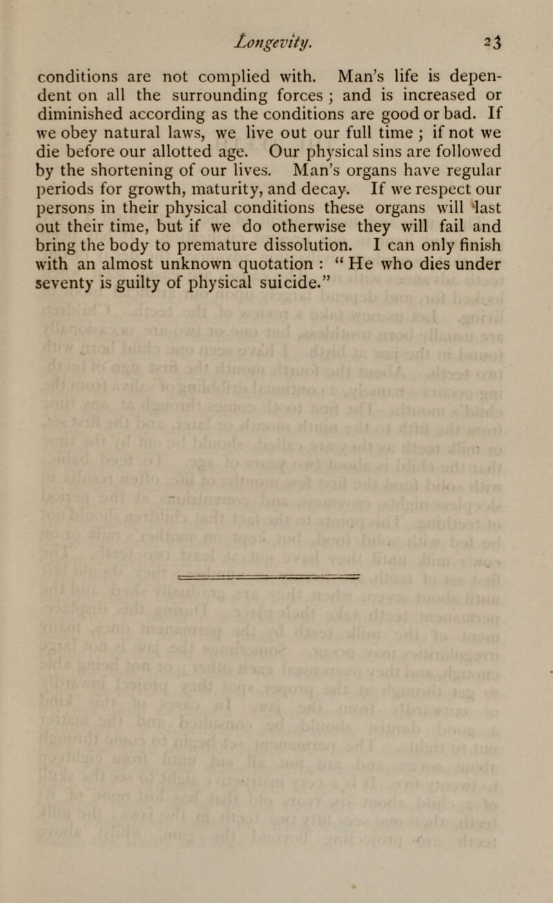 conditions are not complied with. Man’s life is depen¬ dent on all the surrounding forces ; and is increased or diminished according as the conditions are good or bad. If we obey natural laws, we live out our full time ; if not we die before our allotted age. Our physical sins are followed by the shortening of our lives. Man’s organs have regular periods for growth, maturity, and decay. If we respect our persons in their physical conditions these organs will ‘last out their time, but if we do otherwise they will fail and bring the body to premature dissolution. I can only finish with an almost unknown quotation : “ He who dies under seventy is guilty of physical suicide.”