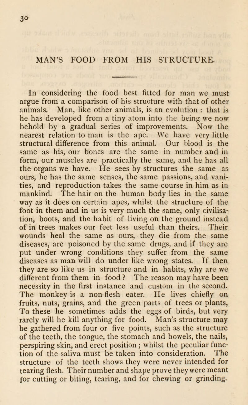 3° MAN’S FOOD FROM HIS STRUCTURE. In considering the food best fitted for man we must argue from a comparison of his structure with that of other animals. Man, like other animals, is an evolution : that is he has developed from a tiny atom into the being we now behold by a gradual series of improvements. Now the nearest relation to man is the ape. We have very little structural difference from this animal. Our blood is the same as his, our bones are the same in number and in form, our muscles are practically the same, and he has all the organs we have. He sees by structures the same as ours, he has the same senses, the same passions, and vani¬ ties, and reproduction takes the same course in him as in mankind. The hair on the human body lies in the same way as it does on certain apes, whilst the structure of the foot in them and in us is very much the same, only civilisa¬ tion, boots, and the habit of living on the ground instead of in trees makes our feet less useful than theirs. Their wounds heal the same as ours, they die from the same diseases, are poisoned by the same drugs, and if they are put under wrong conditions they suffer from the same diseases as man will do under like wrong states. If then they are so like us in structure and in habits, why are we different from them in food ? The reason may have been necessity in the first instance and custom in the second. The monkey is a non-flesh eater. He lives chiefly on fruits, nuts, grains, and the green parts of trees or plants, To these he sometimes adds the eggs of birds, but very rarely will he kill anything for food. Man’s structure may be gathered from four or five points, such as the structure of the teeth, the tongue, the stomach and bowels, the nails, perspiring skin, and erect position ; whilst the peculiar func¬ tion of the saliva must be taken into consideration. The structure of the teeth shows they were never intended for tearing flesh. Their number and shape prove they were meant for cutting or biting, tearing, and for chewing or grinding.